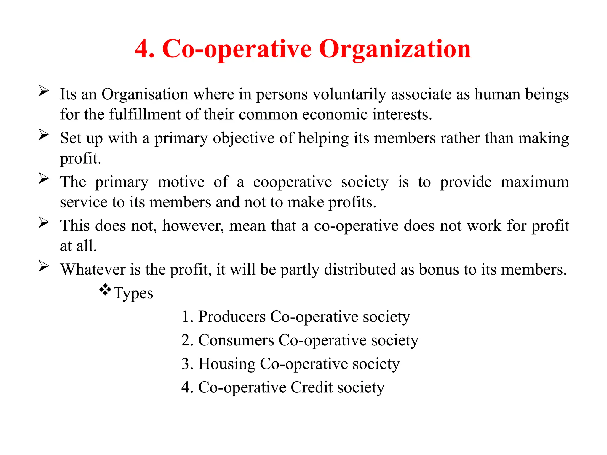 4. Co-operative Organization
 Its an Organisation where in persons voluntarily associate as human beings
for the fulfillment of their common economic interests.
 Set up with a primary objective of helping its members rather than making
profit.
 The primary motive of a cooperative society is to provide maximum
service to its members and not to make profits.
 This does not, however, mean that a co-operative does not work for profit
at all.
 Whatever is the profit, it will be partly distributed as bonus to its members.
Types
1. Producers Co-operative society
2. Consumers Co-operative society
3. Housing Co-operative society
4. Co-operative Credit society
 