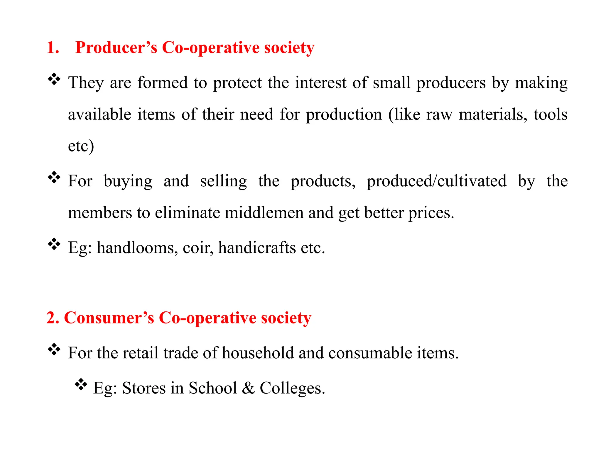 1. Producer’s Co-operative society
 They are formed to protect the interest of small producers by making
available items of their need for production (like raw materials, tools
etc)
 For buying and selling the products, produced/cultivated by the
members to eliminate middlemen and get better prices.
 Eg: handlooms, coir, handicrafts etc.
2. Consumer’s Co-operative society
 For the retail trade of household and consumable items.
 Eg: Stores in School & Colleges.
 