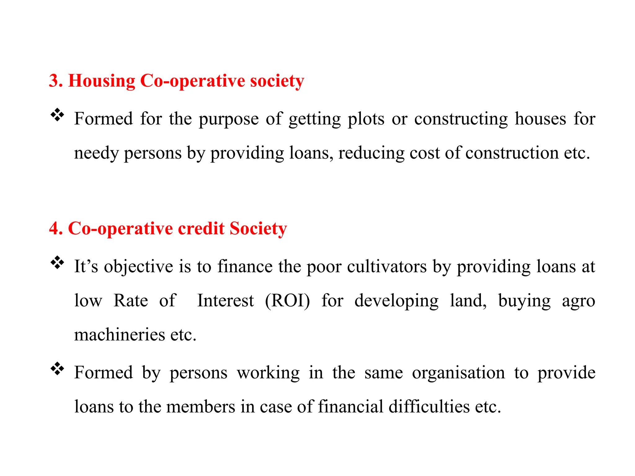 3. Housing Co-operative society
 Formed for the purpose of getting plots or constructing houses for
needy persons by providing loans, reducing cost of construction etc.
4. Co-operative credit Society
 It’s objective is to finance the poor cultivators by providing loans at
low Rate of Interest (ROI) for developing land, buying agro
machineries etc.
 Formed by persons working in the same organisation to provide
loans to the members in case of financial difficulties etc.
 