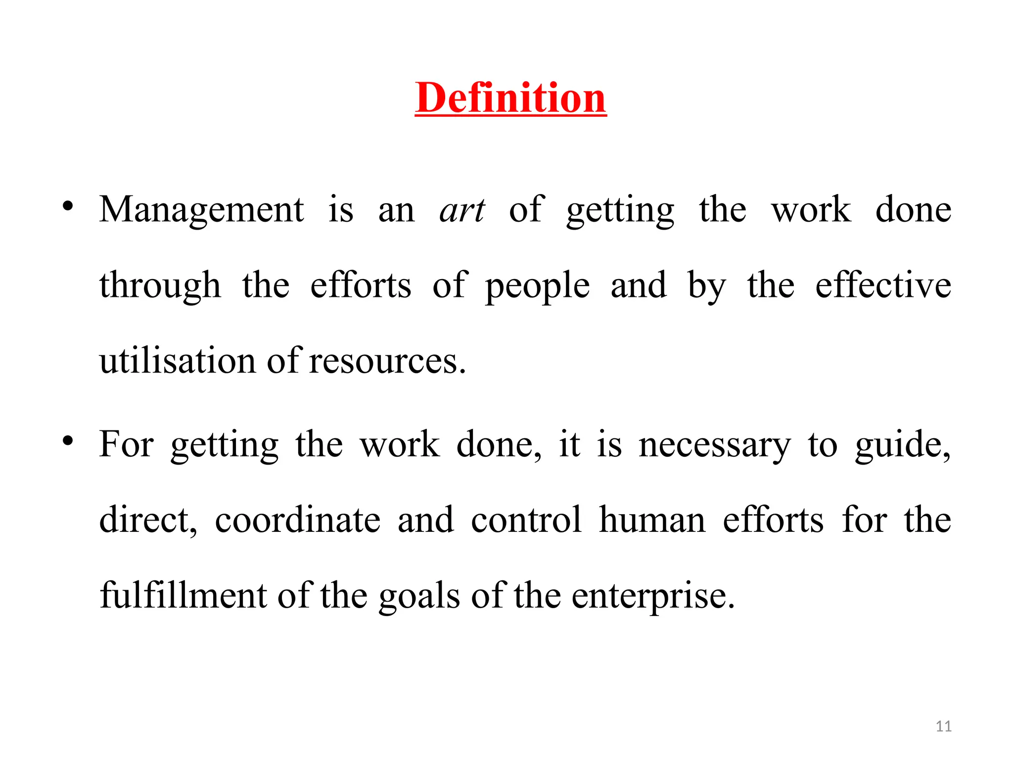 11
Definition
• Management is an art of getting the work done
through the efforts of people and by the effective
utilisation of resources.
• For getting the work done, it is necessary to guide,
direct, coordinate and control human efforts for the
fulfillment of the goals of the enterprise.
 