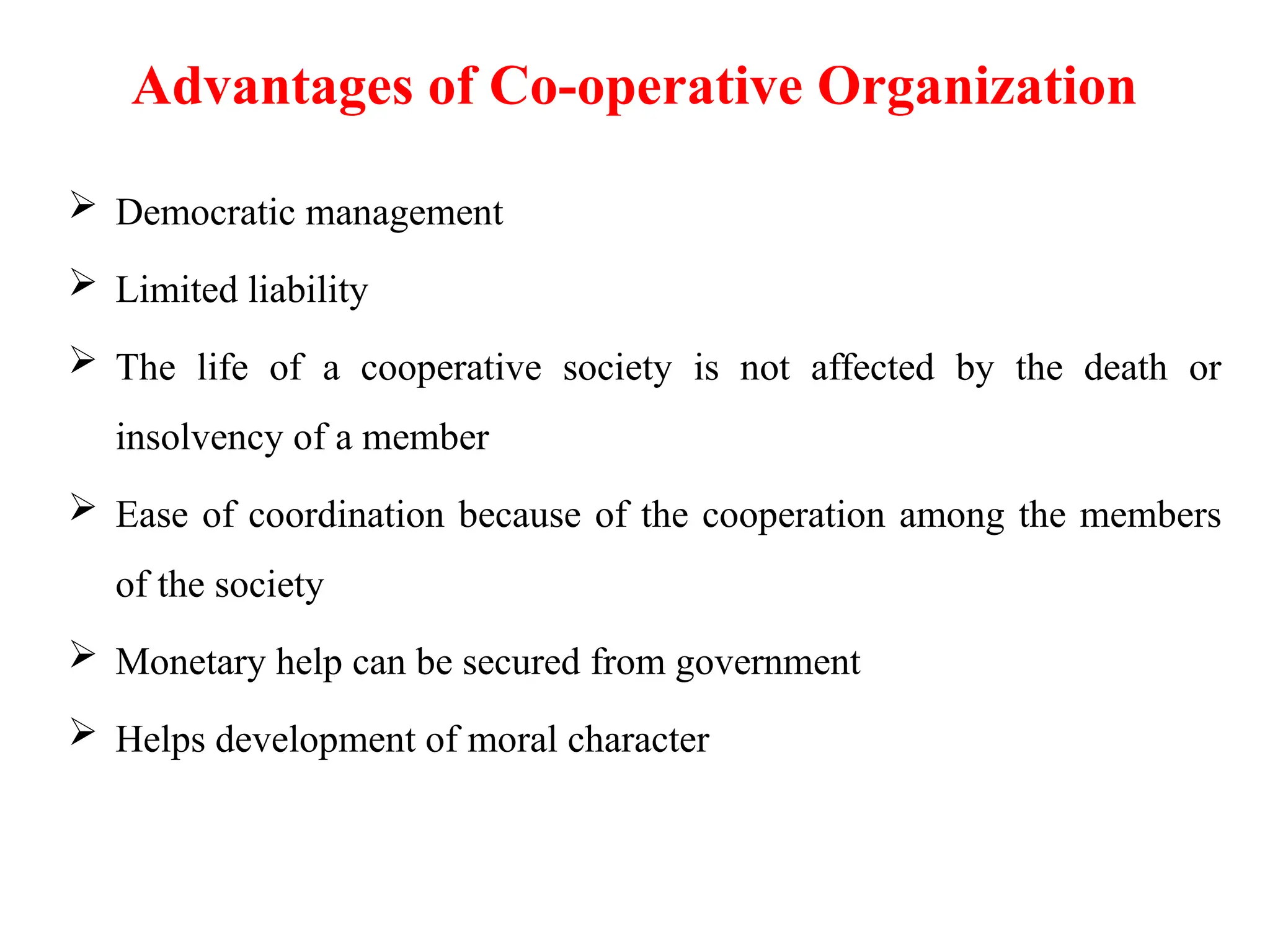 Advantages of Co-operative Organization
 Democratic management
 Limited liability
 The life of a cooperative society is not affected by the death or
insolvency of a member
 Ease of coordination because of the cooperation among the members
of the society
 Monetary help can be secured from government
 Helps development of moral character
 