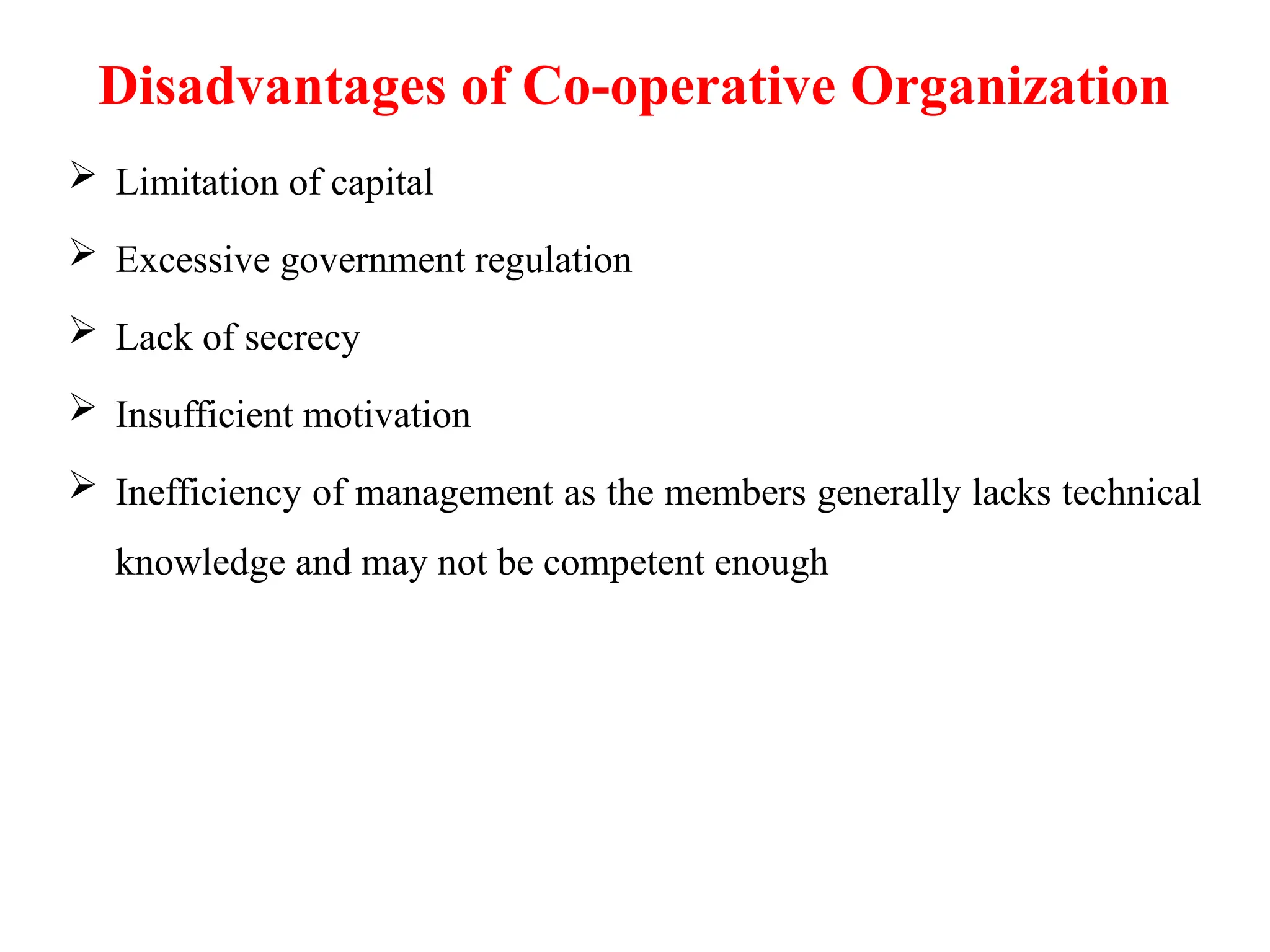 Disadvantages of Co-operative Organization
 Limitation of capital
 Excessive government regulation
 Lack of secrecy
 Insufficient motivation
 Inefficiency of management as the members generally lacks technical
knowledge and may not be competent enough
 