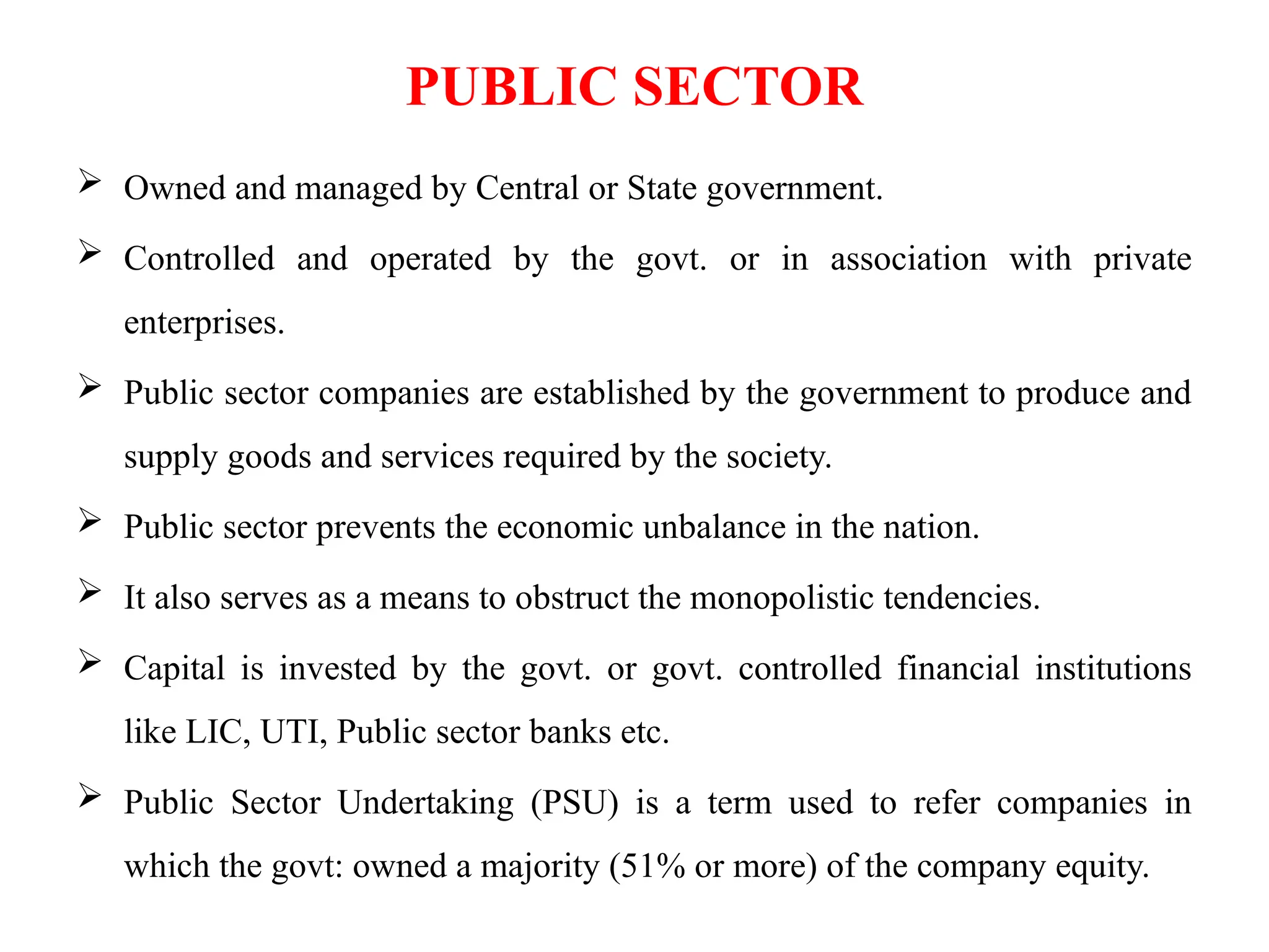 PUBLIC SECTOR
 Owned and managed by Central or State government.
 Controlled and operated by the govt. or in association with private
enterprises.
 Public sector companies are established by the government to produce and
supply goods and services required by the society.
 Public sector prevents the economic unbalance in the nation.
 It also serves as a means to obstruct the monopolistic tendencies.
 Capital is invested by the govt. or govt. controlled financial institutions
like LIC, UTI, Public sector banks etc.
 Public Sector Undertaking (PSU) is a term used to refer companies in
which the govt: owned a majority (51% or more) of the company equity.
 