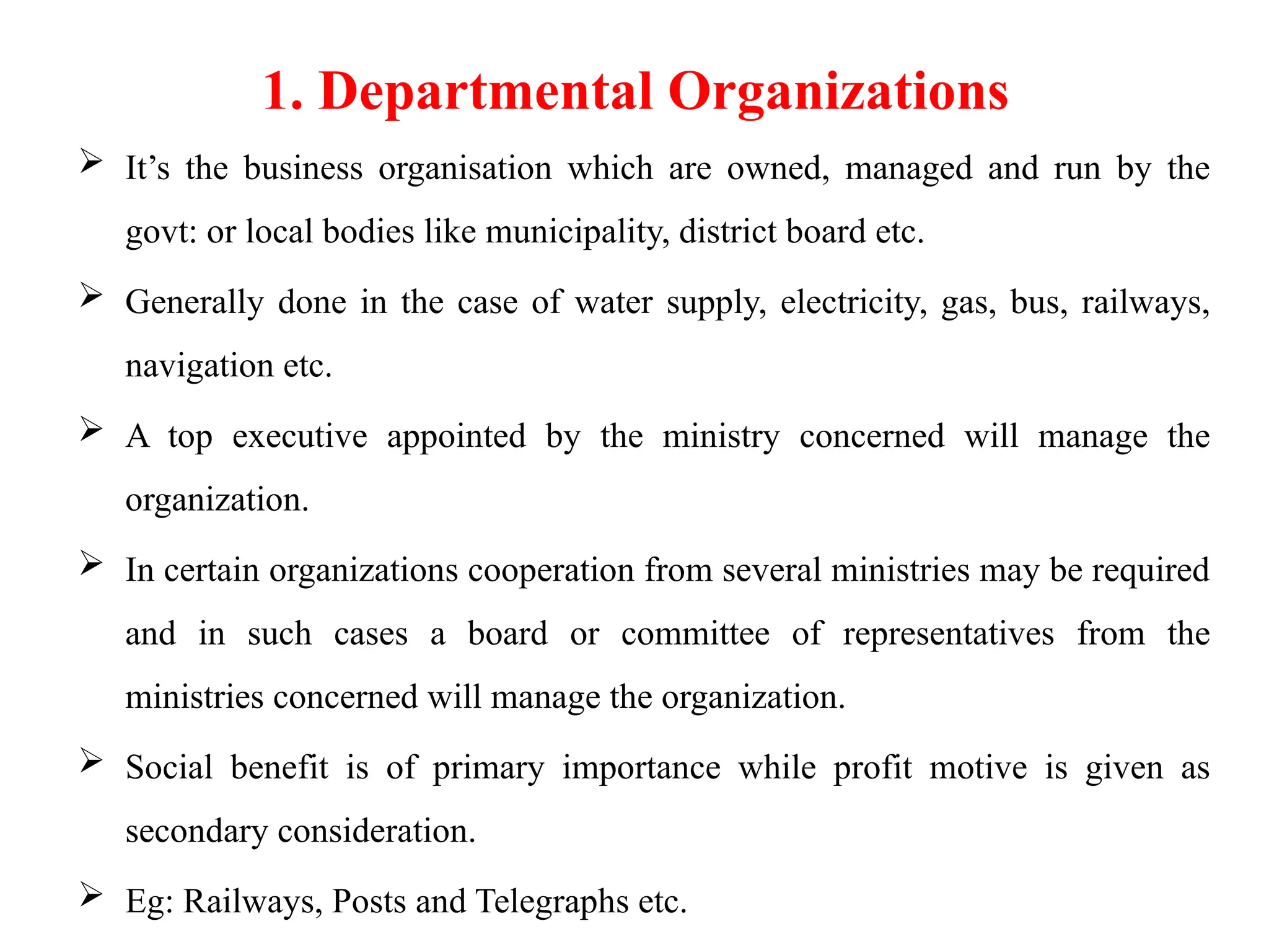 1. Departmental Organizations
 It’s the business organisation which are owned, managed and run by the
govt: or local bodies like municipality, district board etc.
 Generally done in the case of water supply, electricity, gas, bus, railways,
navigation etc.
 A top executive appointed by the ministry concerned will manage the
organization.
 In certain organizations cooperation from several ministries may be required
and in such cases a board or committee of representatives from the
ministries concerned will manage the organization.
 Social benefit is of primary importance while profit motive is given as
secondary consideration.
 Eg: Railways, Posts and Telegraphs etc.
 