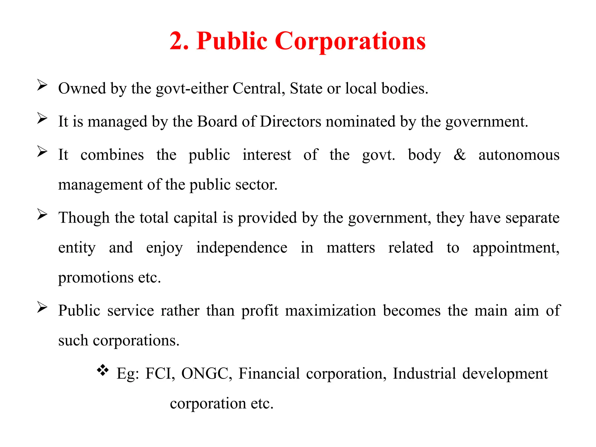 2. Public Corporations
 Owned by the govt-either Central, State or local bodies.
 It is managed by the Board of Directors nominated by the government.
 It combines the public interest of the govt. body & autonomous
management of the public sector.
 Though the total capital is provided by the government, they have separate
entity and enjoy independence in matters related to appointment,
promotions etc.
 Public service rather than profit maximization becomes the main aim of
such corporations.
 Eg: FCI, ONGC, Financial corporation, Industrial development
corporation etc.
 
