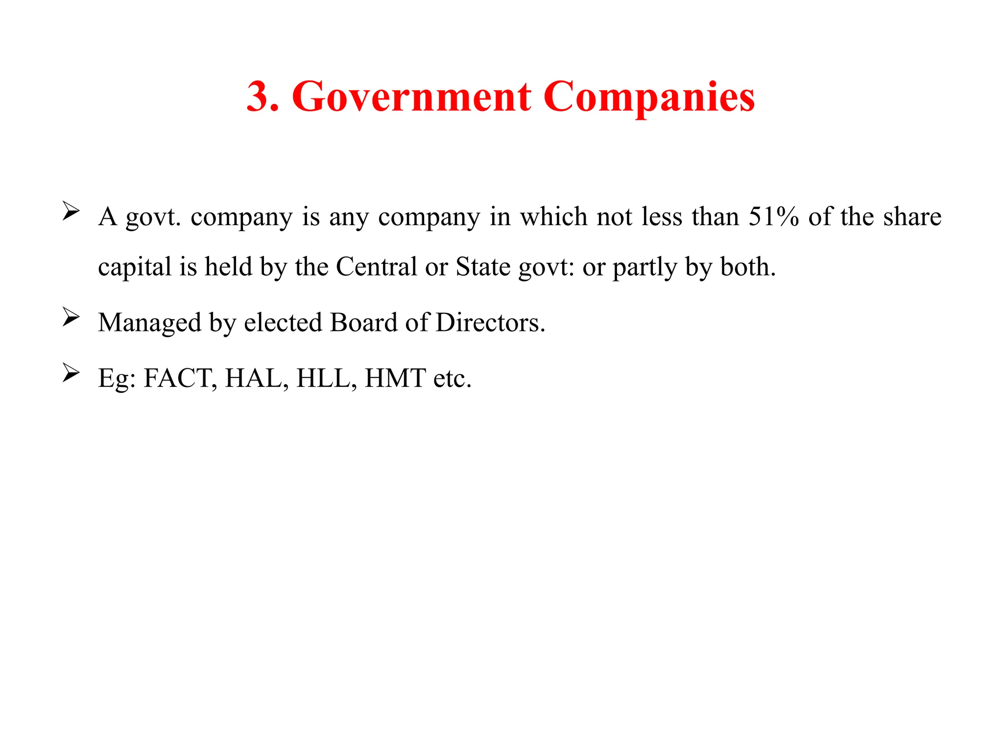 3. Government Companies
 A govt. company is any company in which not less than 51% of the share
capital is held by the Central or State govt: or partly by both.
 Managed by elected Board of Directors.
 Eg: FACT, HAL, HLL, HMT etc.
 
