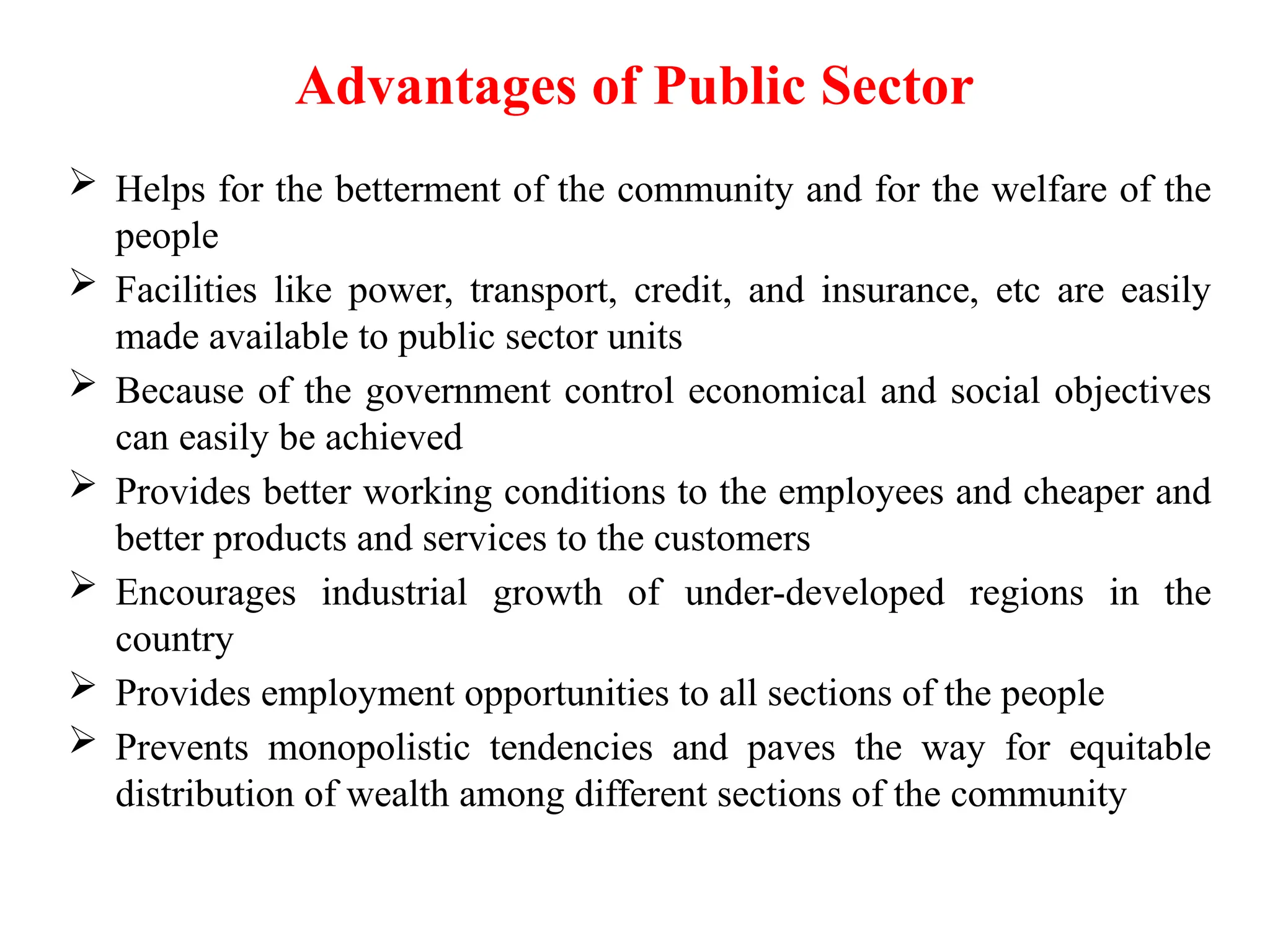 Advantages of Public Sector
 Helps for the betterment of the community and for the welfare of the
people
 Facilities like power, transport, credit, and insurance, etc are easily
made available to public sector units
 Because of the government control economical and social objectives
can easily be achieved
 Provides better working conditions to the employees and cheaper and
better products and services to the customers
 Encourages industrial growth of under-developed regions in the
country
 Provides employment opportunities to all sections of the people
 Prevents monopolistic tendencies and paves the way for equitable
distribution of wealth among different sections of the community
 