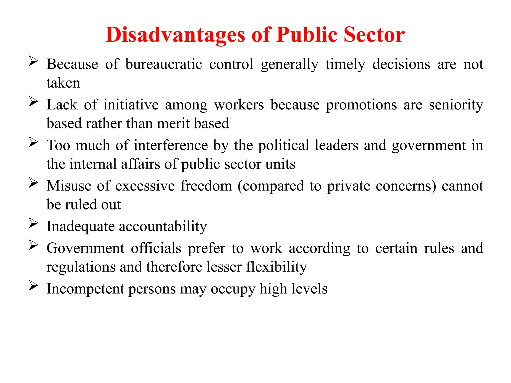 Disadvantages of Public Sector
 Because of bureaucratic control generally timely decisions are not
taken
 Lack of initiative among workers because promotions are seniority
based rather than merit based
 Too much of interference by the political leaders and government in
the internal affairs of public sector units
 Misuse of excessive freedom (compared to private concerns) cannot
be ruled out
 Inadequate accountability
 Government officials prefer to work according to certain rules and
regulations and therefore lesser flexibility
 Incompetent persons may occupy high levels
 