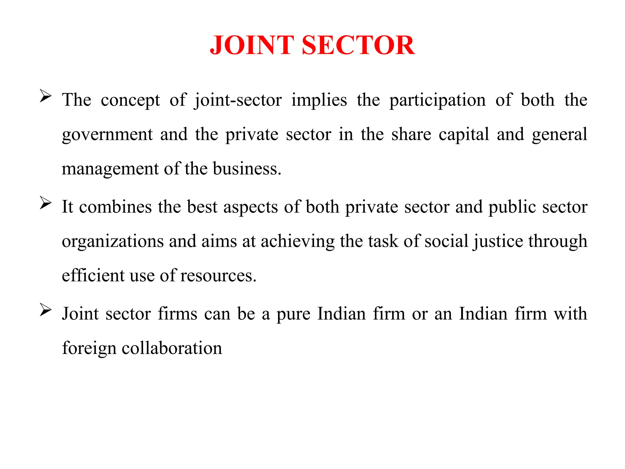 JOINT SECTOR
 The concept of joint-sector implies the participation of both the
government and the private sector in the share capital and general
management of the business.
 It combines the best aspects of both private sector and public sector
organizations and aims at achieving the task of social justice through
efficient use of resources.
 Joint sector firms can be a pure Indian firm or an Indian firm with
foreign collaboration
 