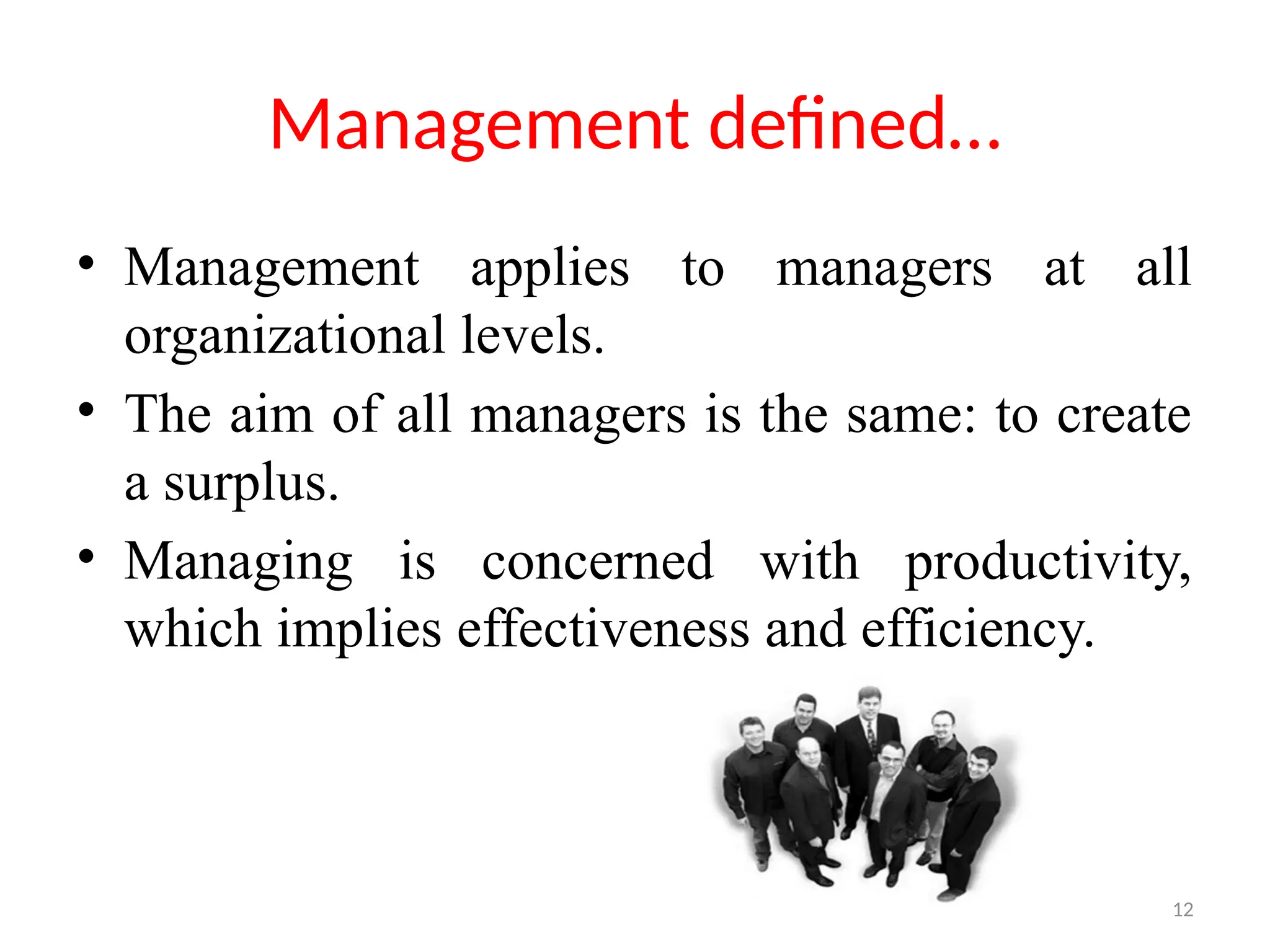 12
Management defined…
• Management applies to managers at all
organizational levels.
• The aim of all managers is the same: to create
a surplus.
• Managing is concerned with productivity,
which implies effectiveness and efficiency.
 
