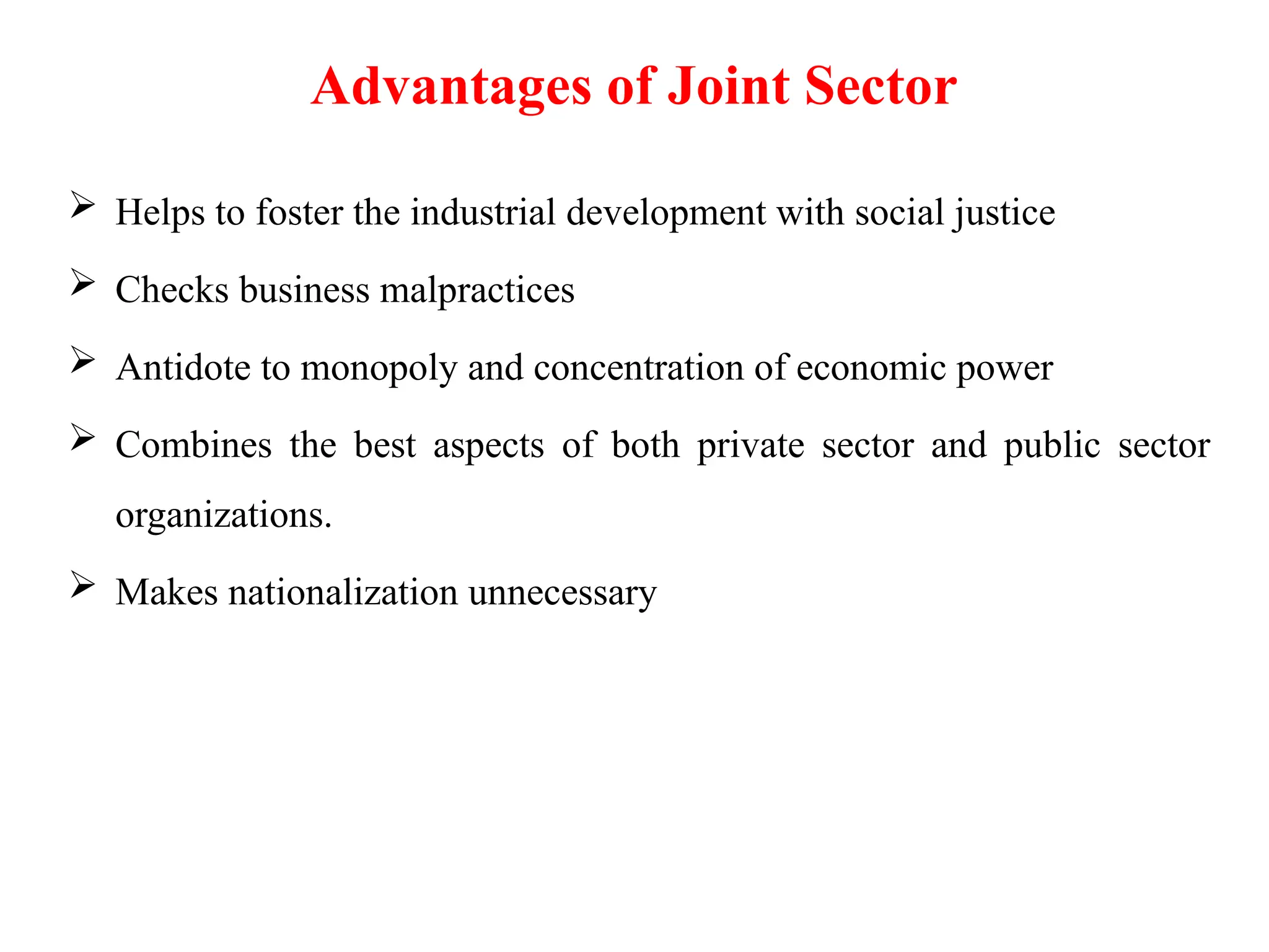 Advantages of Joint Sector
 Helps to foster the industrial development with social justice
 Checks business malpractices
 Antidote to monopoly and concentration of economic power
 Combines the best aspects of both private sector and public sector
organizations.
 Makes nationalization unnecessary
 