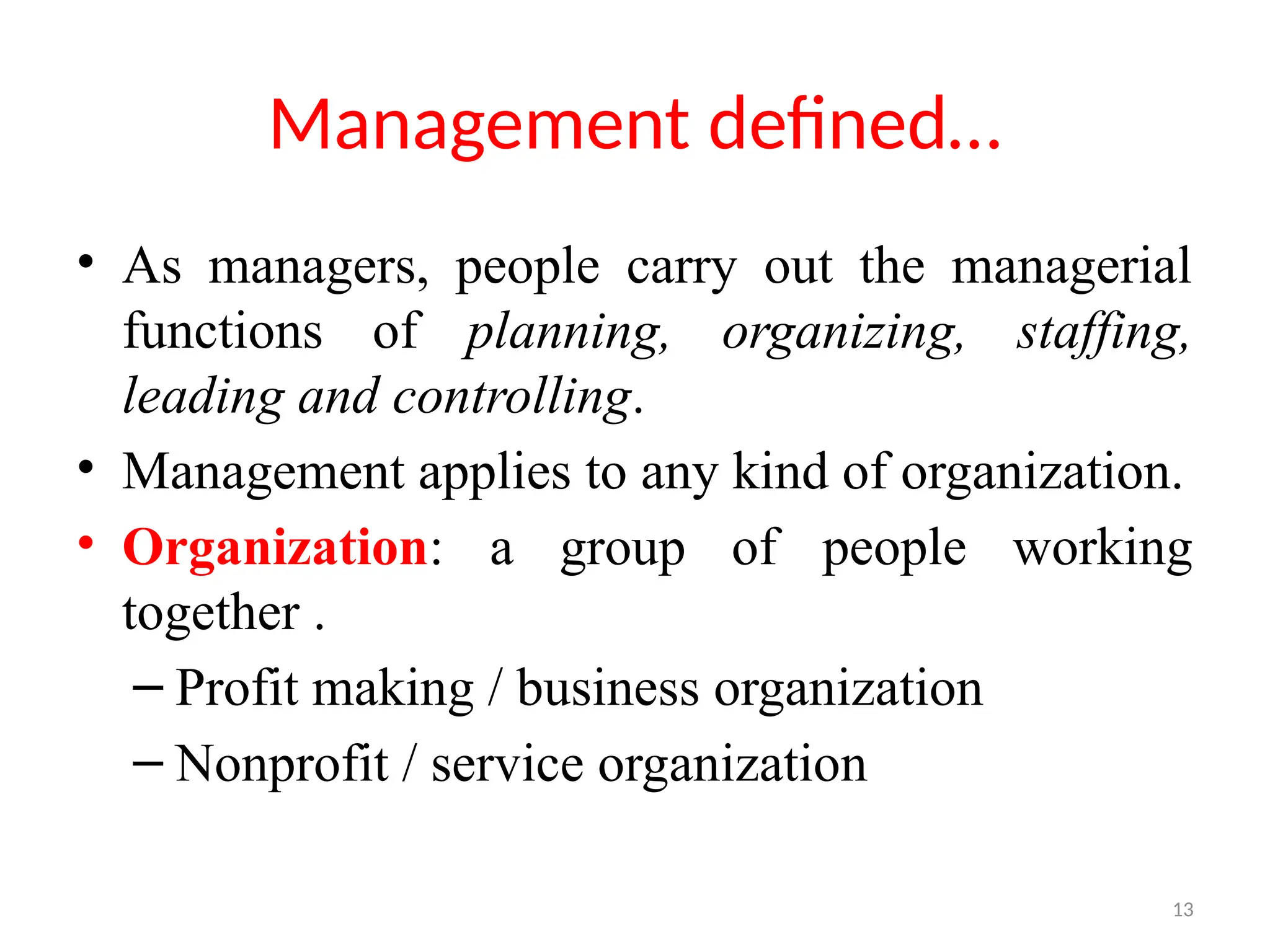 13
Management defined…
• As managers, people carry out the managerial
functions of planning, organizing, staffing,
leading and controlling.
• Management applies to any kind of organization.
• Organization: a group of people working
together .
– Profit making / business organization
– Nonprofit / service organization
 
