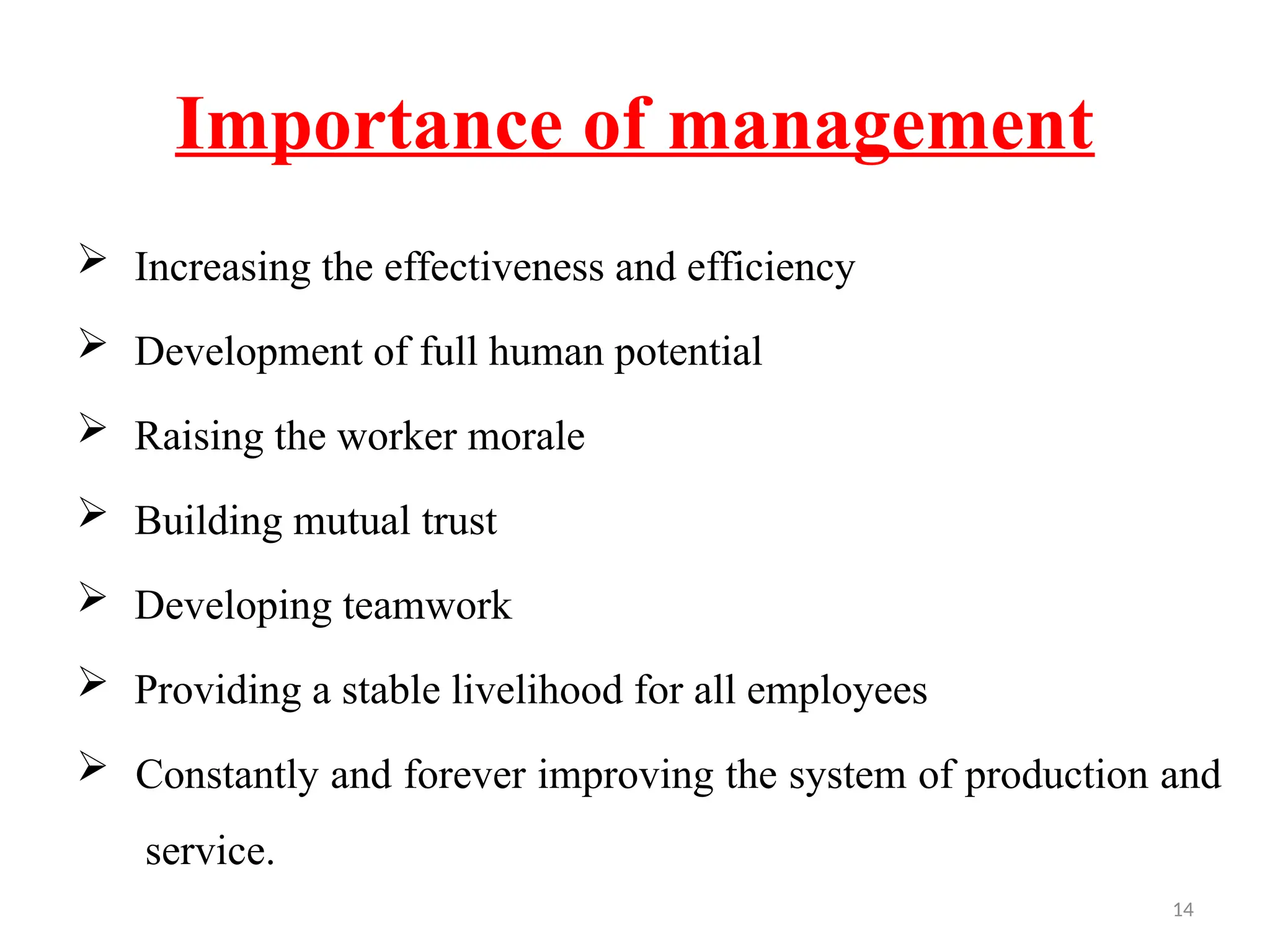 14
Importance of management
 Increasing the effectiveness and efficiency
 Development of full human potential
 Raising the worker morale
 Building mutual trust
 Developing teamwork
 Providing a stable livelihood for all employees
 Constantly and forever improving the system of production and
service.
 