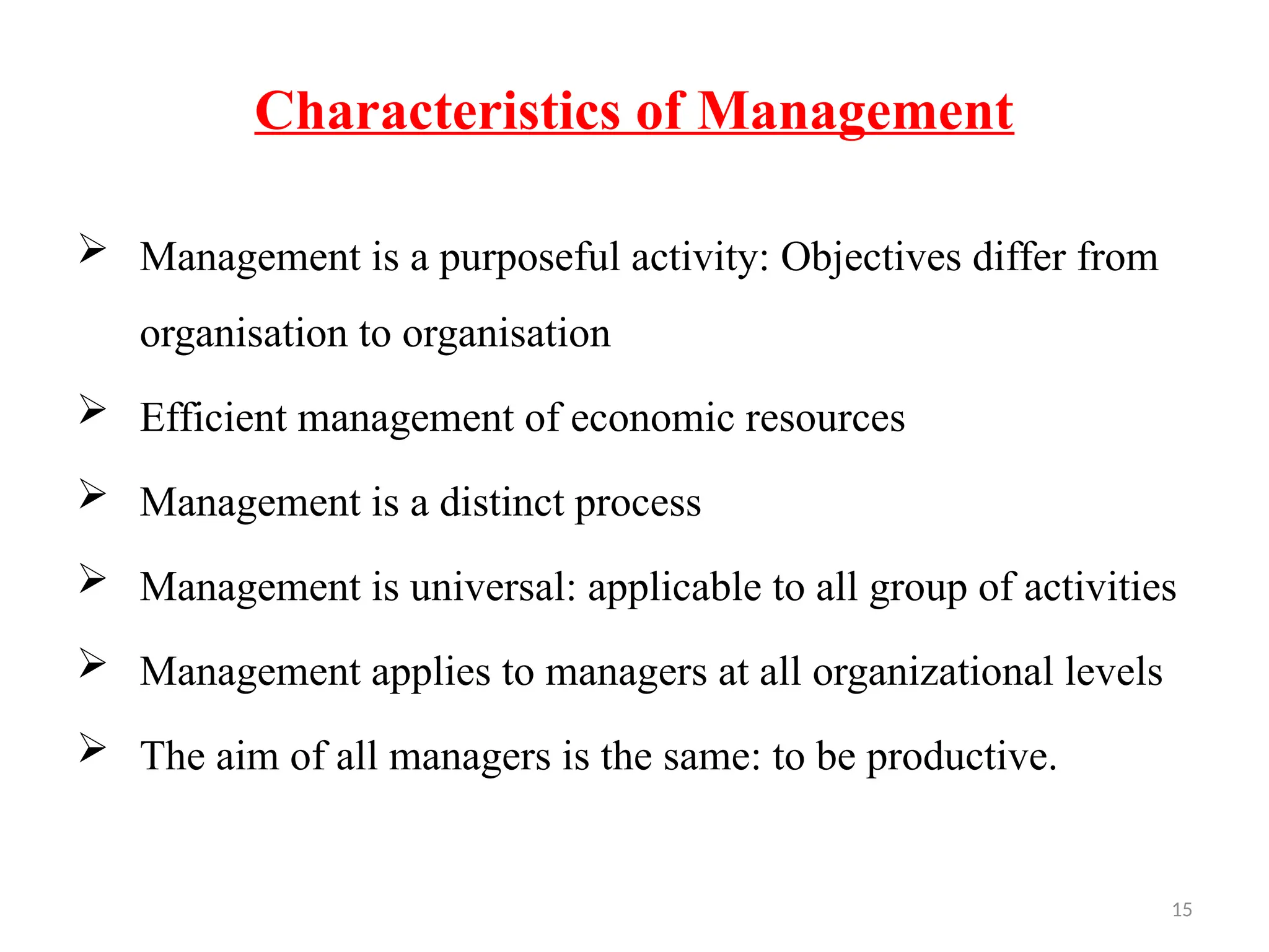 15
Characteristics of Management
 Management is a purposeful activity: Objectives differ from
organisation to organisation
 Efficient management of economic resources
 Management is a distinct process
 Management is universal: applicable to all group of activities
 Management applies to managers at all organizational levels
 The aim of all managers is the same: to be productive.
 