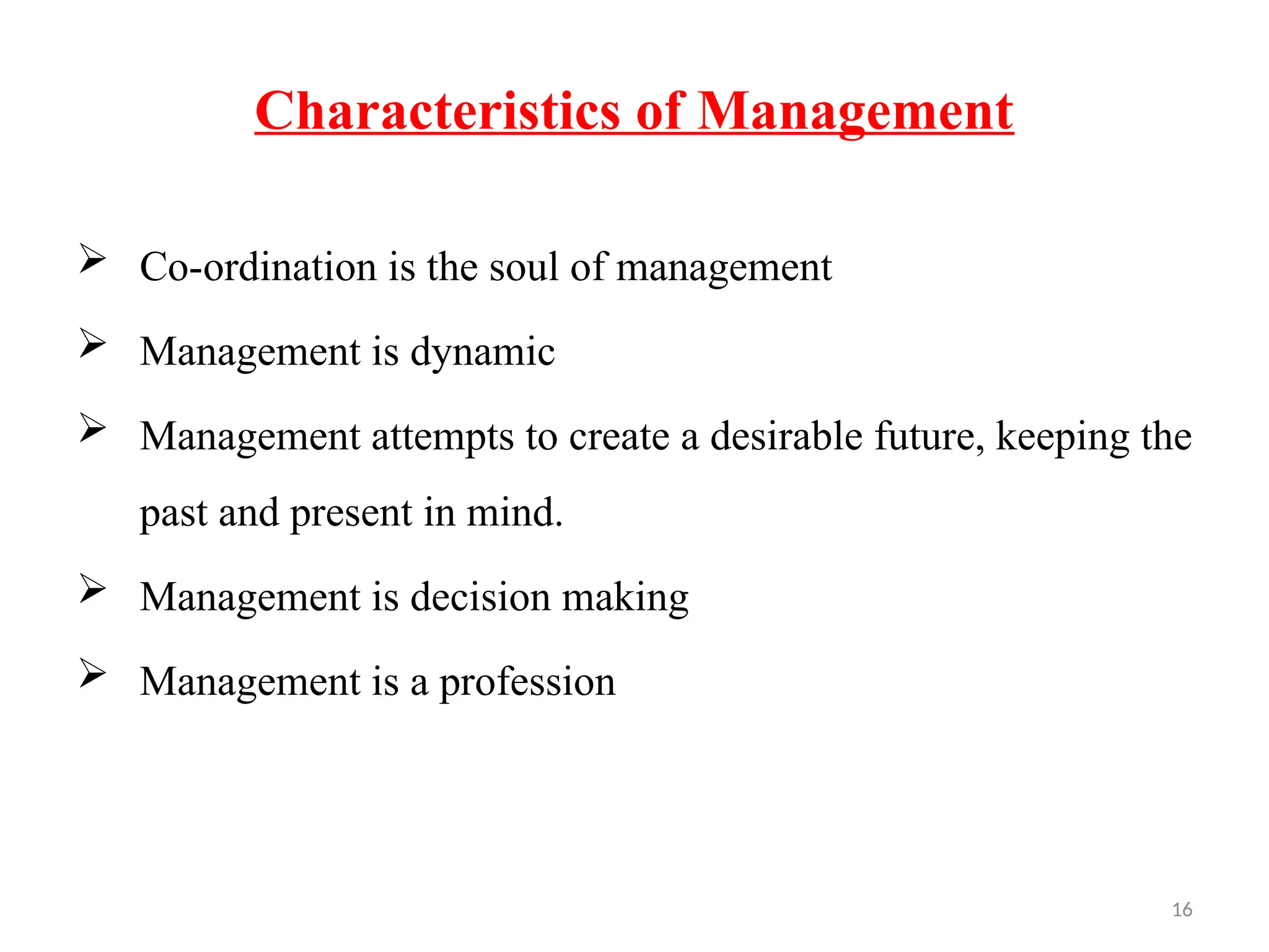 16
Characteristics of Management
 Co-ordination is the soul of management
 Management is dynamic
 Management attempts to create a desirable future, keeping the
past and present in mind.
 Management is decision making
 Management is a profession
 