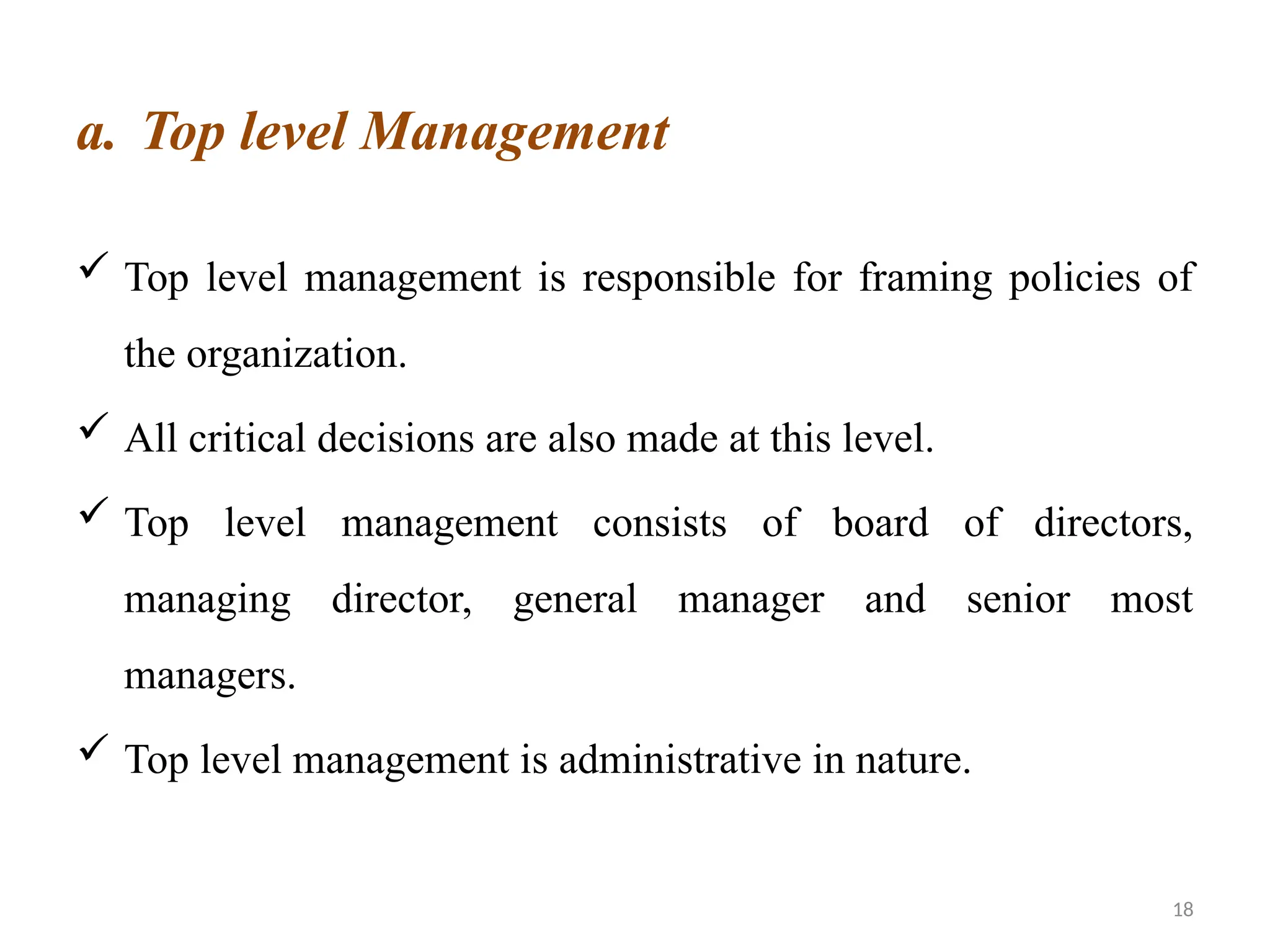 18
a. Top level Management
 Top level management is responsible for framing policies of
the organization.
 All critical decisions are also made at this level.
 Top level management consists of board of directors,
managing director, general manager and senior most
managers.
 Top level management is administrative in nature.
 