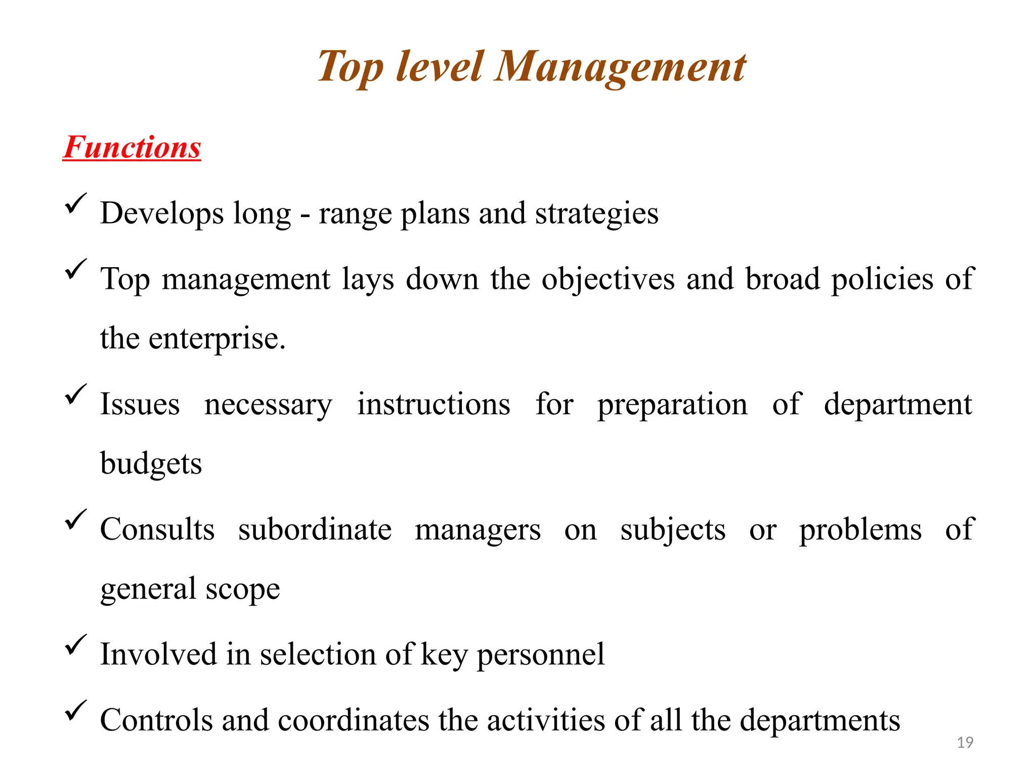 19
Functions
 Develops long - range plans and strategies
 Top management lays down the objectives and broad policies of
the enterprise.
 Issues necessary instructions for preparation of department
budgets
 Consults subordinate managers on subjects or problems of
general scope
 Involved in selection of key personnel
 Controls and coordinates the activities of all the departments
Top level Management
 
