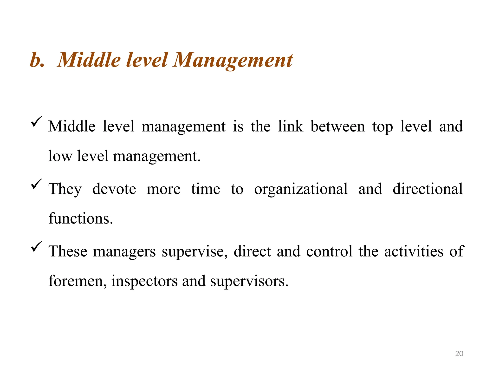 20
b. Middle level Management
 Middle level management is the link between top level and
low level management.
 They devote more time to organizational and directional
functions.
 These managers supervise, direct and control the activities of
foremen, inspectors and supervisors.
 