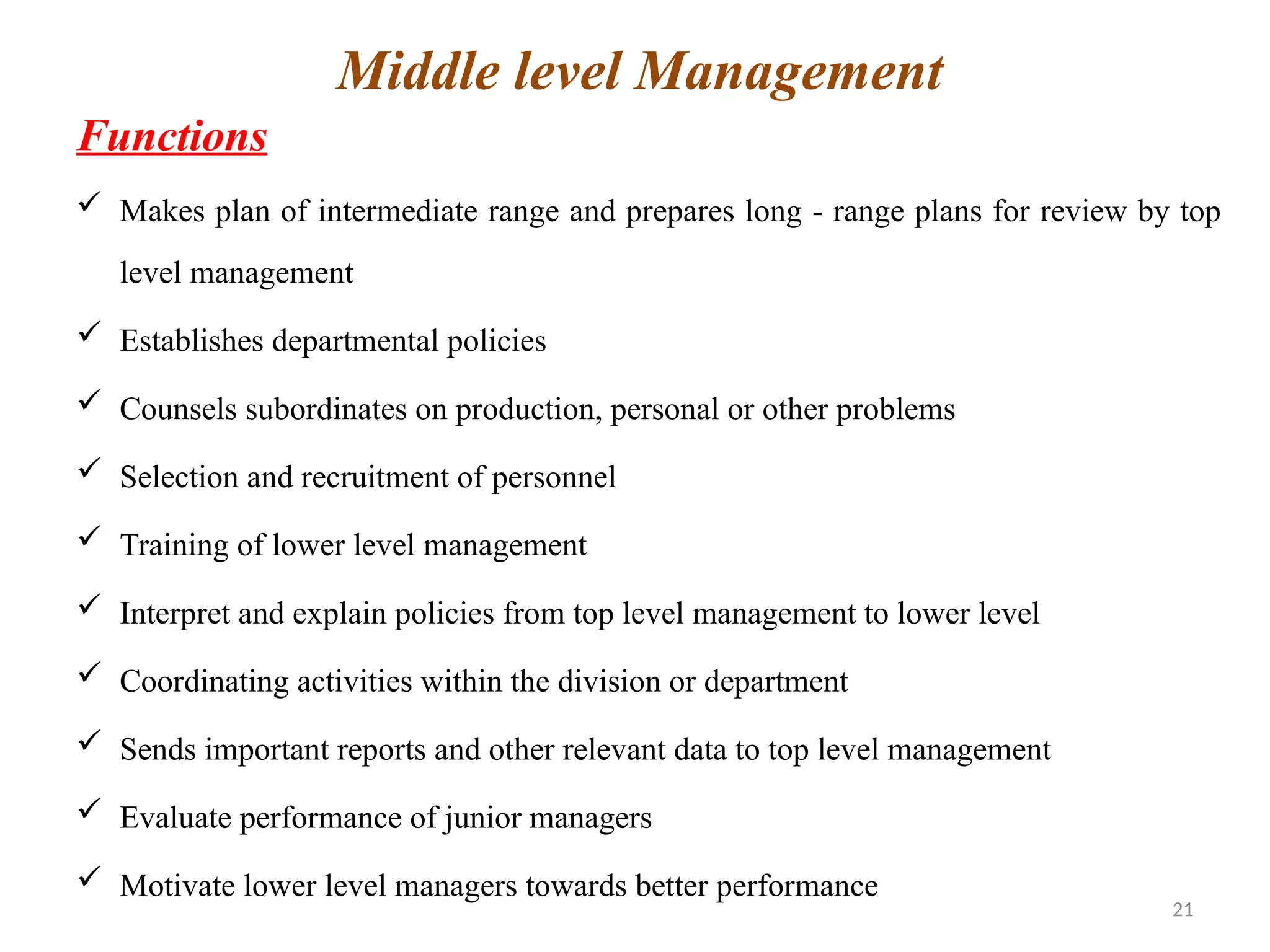 21
Functions
 Makes plan of intermediate range and prepares long - range plans for review by top
level management
 Establishes departmental policies
 Counsels subordinates on production, personal or other problems
 Selection and recruitment of personnel
 Training of lower level management
 Interpret and explain policies from top level management to lower level
 Coordinating activities within the division or department
 Sends important reports and other relevant data to top level management
 Evaluate performance of junior managers
 Motivate lower level managers towards better performance
Middle level Management
 