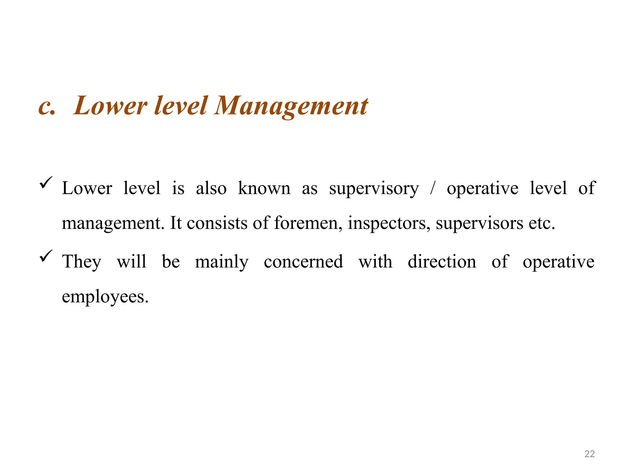 22
c. Lower level Management
 Lower level is also known as supervisory / operative level of
management. It consists of foremen, inspectors, supervisors etc.
 They will be mainly concerned with direction of operative
employees.
 