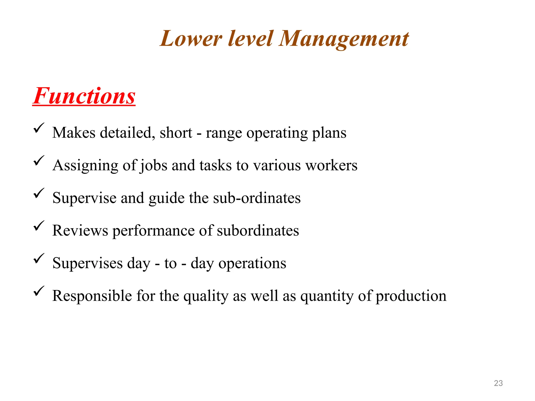 23
Functions
 Makes detailed, short - range operating plans
 Assigning of jobs and tasks to various workers
 Supervise and guide the sub-ordinates
 Reviews performance of subordinates
 Supervises day - to - day operations
 Responsible for the quality as well as quantity of production
Lower level Management
 
