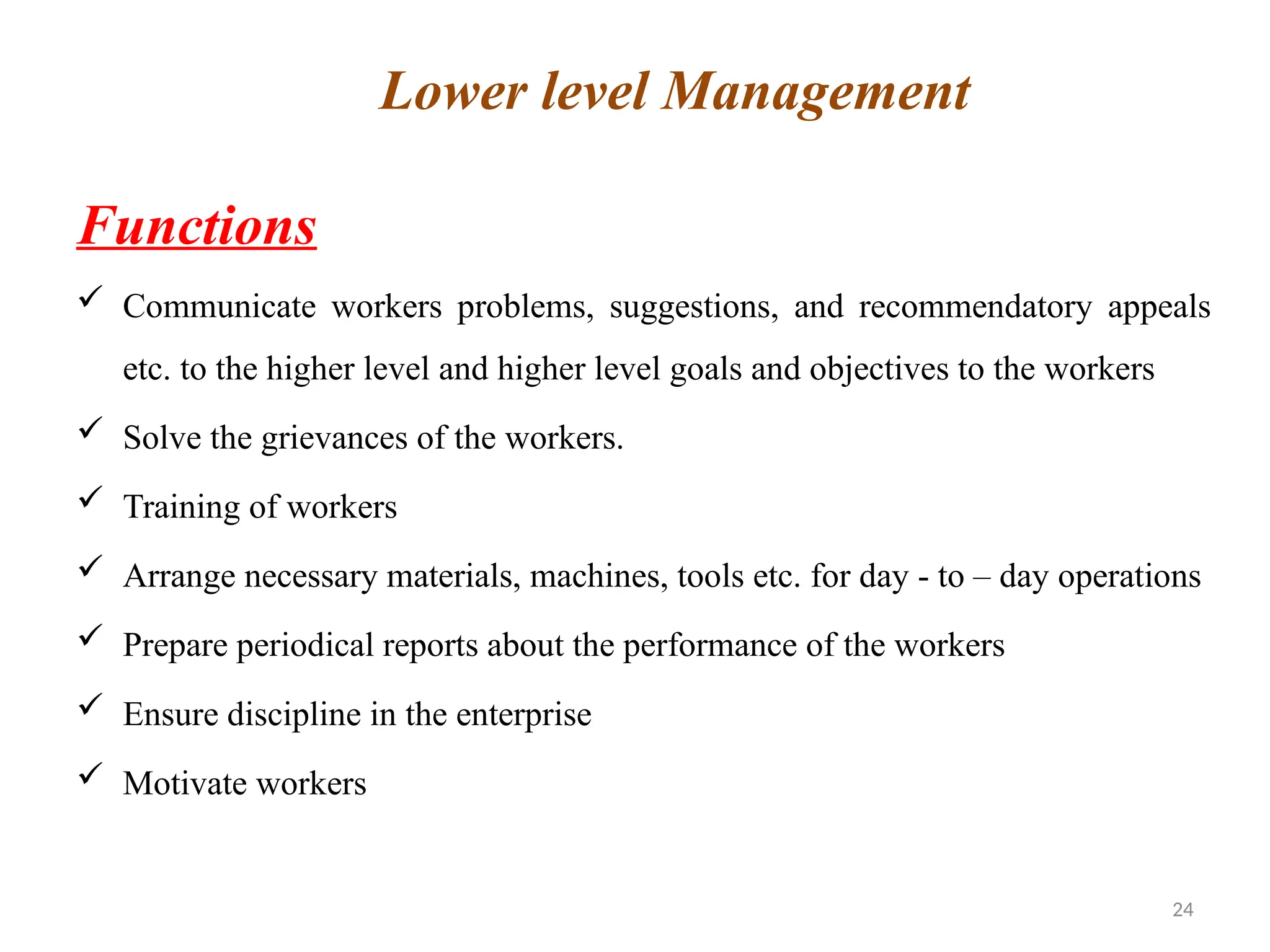 24
Functions
 Communicate workers problems, suggestions, and recommendatory appeals
etc. to the higher level and higher level goals and objectives to the workers
 Solve the grievances of the workers.
 Training of workers
 Arrange necessary materials, machines, tools etc. for day - to – day operations
 Prepare periodical reports about the performance of the workers
 Ensure discipline in the enterprise
 Motivate workers
Lower level Management
 