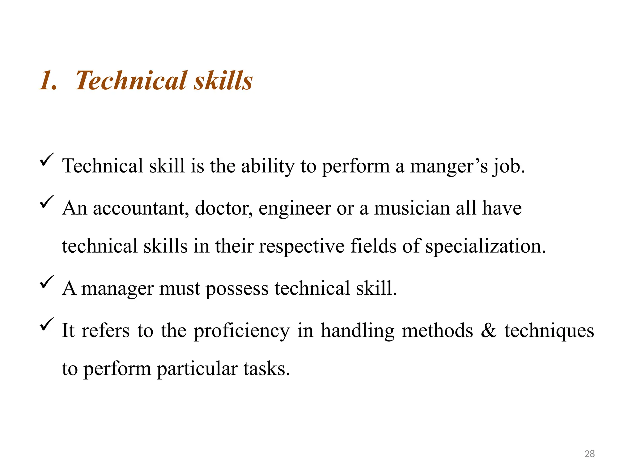 28
1. Technical skills
 Technical skill is the ability to perform a manger’s job.
 An accountant, doctor, engineer or a musician all have
technical skills in their respective fields of specialization.
 A manager must possess technical skill.
 It refers to the proficiency in handling methods & techniques
to perform particular tasks.
 