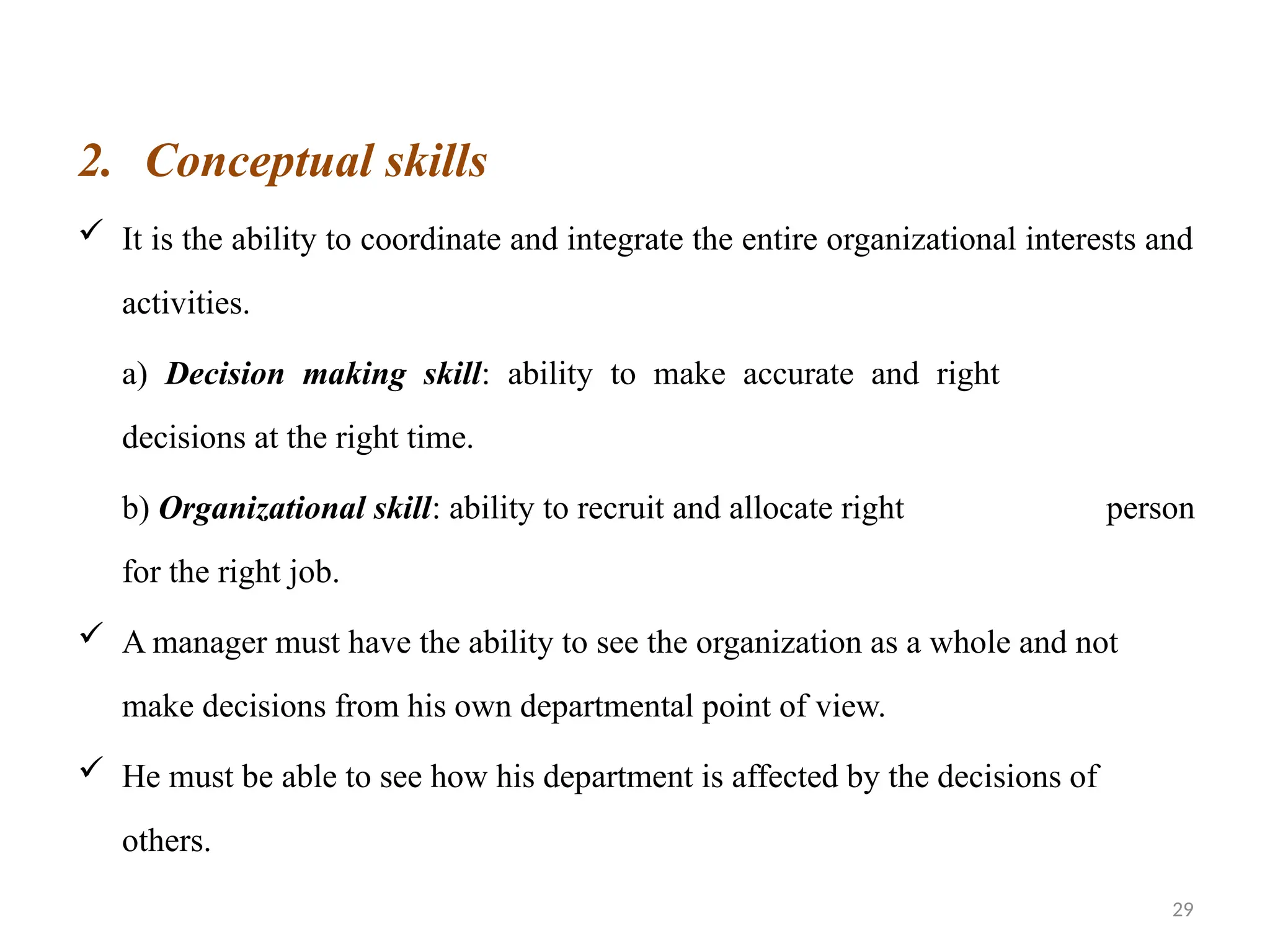 29
2. Conceptual skills
 It is the ability to coordinate and integrate the entire organizational interests and
activities.
a) Decision making skill: ability to make accurate and right
decisions at the right time.
b) Organizational skill: ability to recruit and allocate right person
for the right job.
 A manager must have the ability to see the organization as a whole and not
make decisions from his own departmental point of view.
 He must be able to see how his department is affected by the decisions of
others.
 
