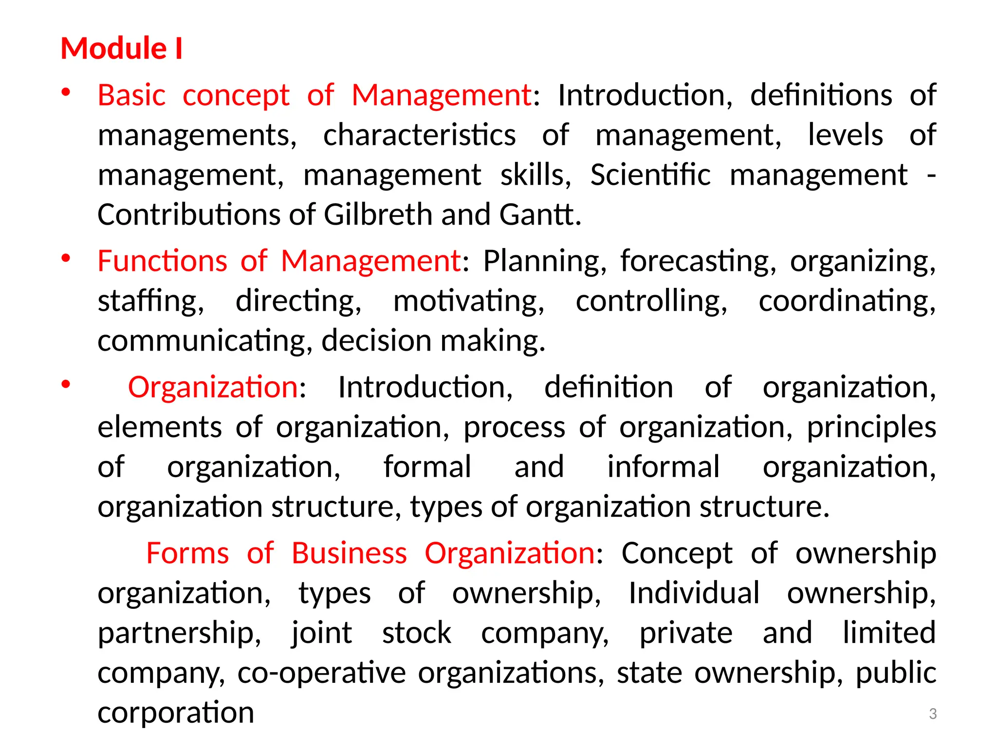 3
Module I
• Basic concept of Management: Introduction, definitions of
managements, characteristics of management, levels of
management, management skills, Scientific management -
Contributions of Gilbreth and Gantt.
• Functions of Management: Planning, forecasting, organizing,
staffing, directing, motivating, controlling, coordinating,
communicating, decision making.
• Organization: Introduction, definition of organization,
elements of organization, process of organization, principles
of organization, formal and informal organization,
organization structure, types of organization structure.
Forms of Business Organization: Concept of ownership
organization, types of ownership, Individual ownership,
partnership, joint stock company, private and limited
company, co-operative organizations, state ownership, public
corporation
 