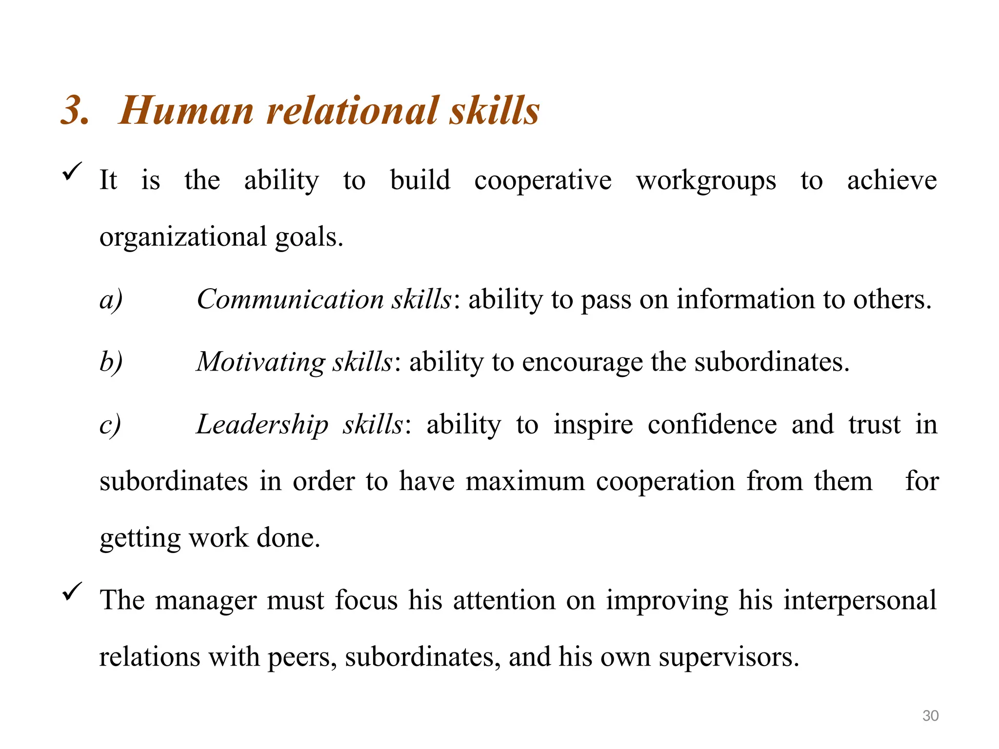 30
3. Human relational skills
 It is the ability to build cooperative workgroups to achieve
organizational goals.
a) Communication skills: ability to pass on information to others.
b) Motivating skills: ability to encourage the subordinates.
c) Leadership skills: ability to inspire confidence and trust in
subordinates in order to have maximum cooperation from them for
getting work done.
 The manager must focus his attention on improving his interpersonal
relations with peers, subordinates, and his own supervisors.
 