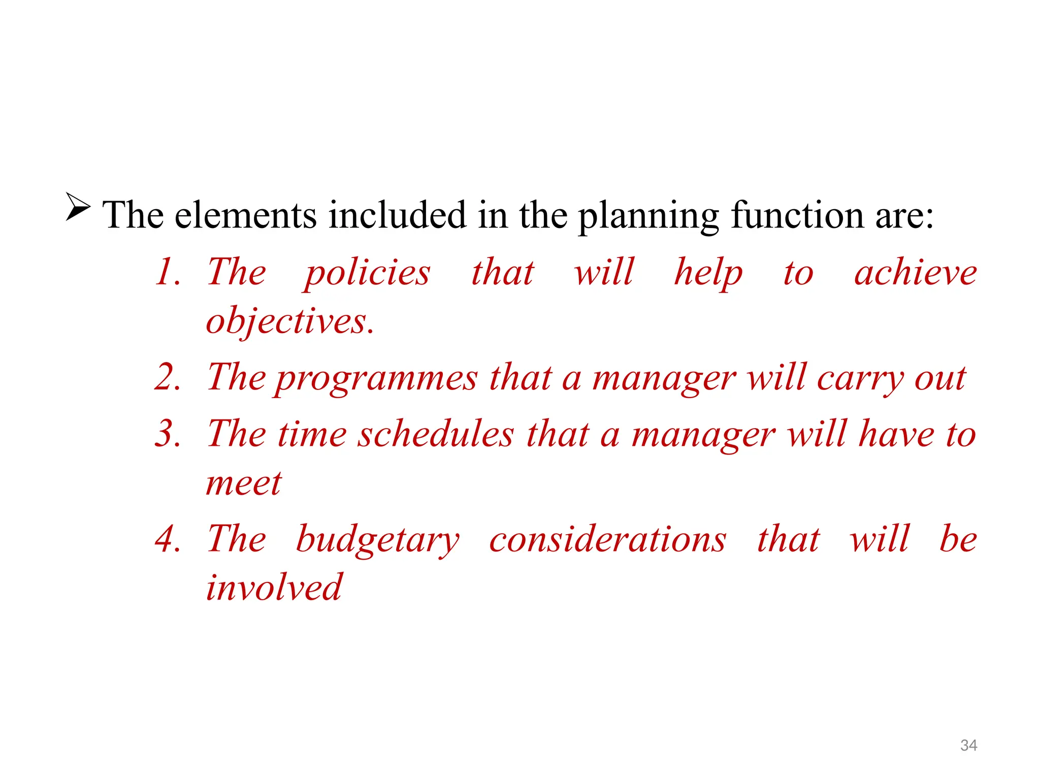 34
 The elements included in the planning function are:
1. The policies that will help to achieve
objectives.
2. The programmes that a manager will carry out
3. The time schedules that a manager will have to
meet
4. The budgetary considerations that will be
involved
 