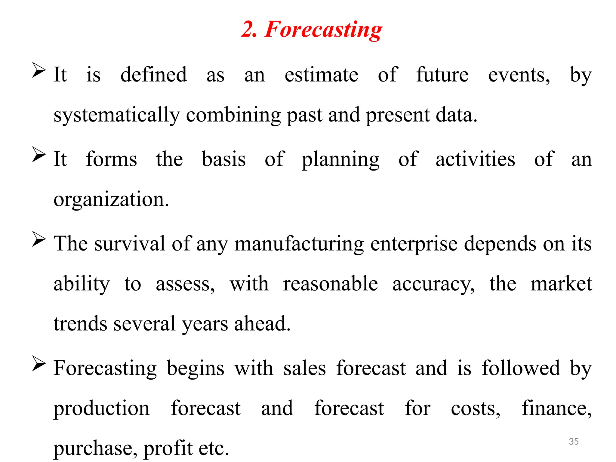 35
2. Forecasting
 It is defined as an estimate of future events, by
systematically combining past and present data.
 It forms the basis of planning of activities of an
organization.
 The survival of any manufacturing enterprise depends on its
ability to assess, with reasonable accuracy, the market
trends several years ahead.
 Forecasting begins with sales forecast and is followed by
production forecast and forecast for costs, finance,
purchase, profit etc.
 