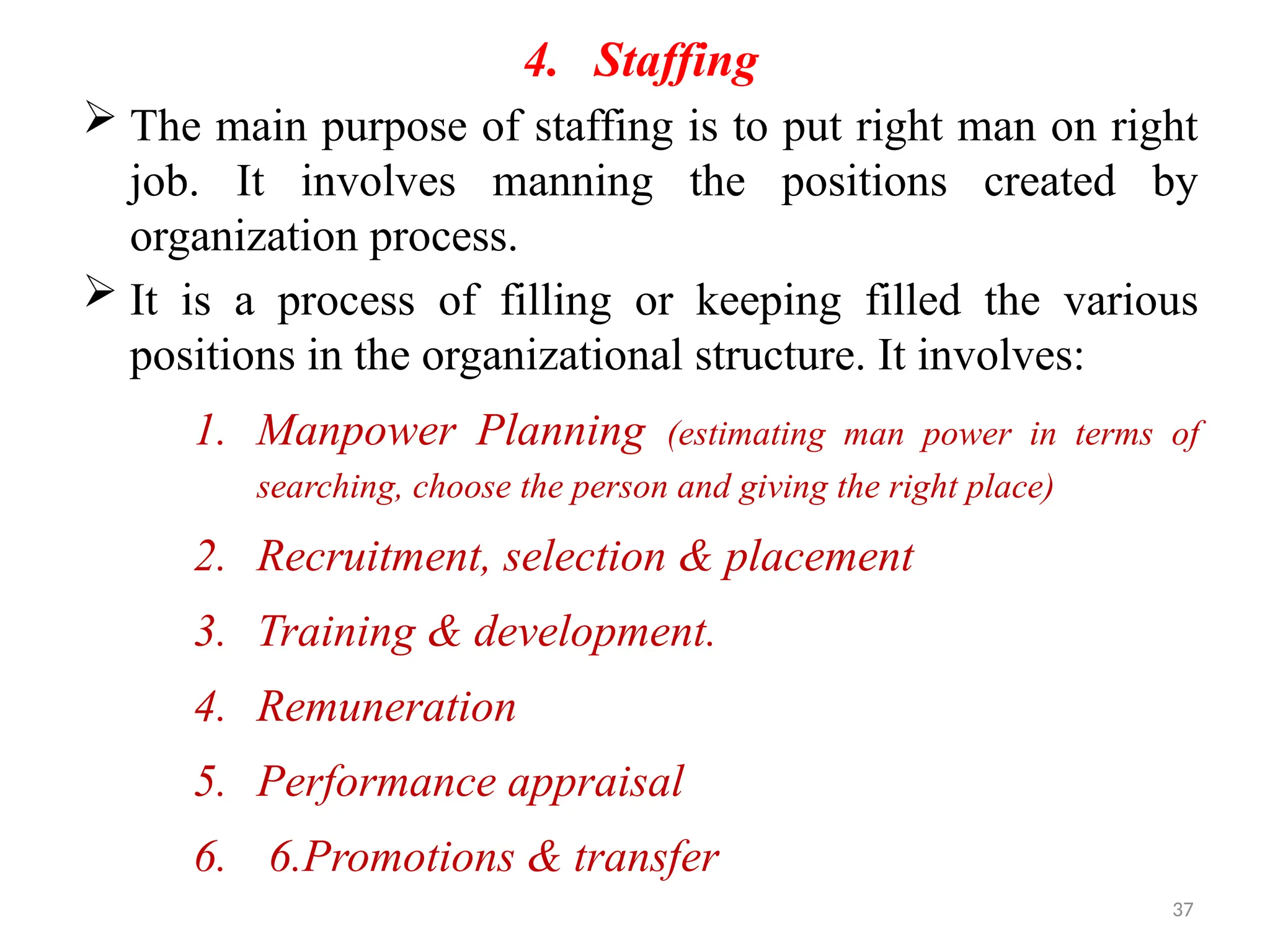 37
4. Staffing
 The main purpose of staffing is to put right man on right
job. It involves manning the positions created by
organization process.
 It is a process of filling or keeping filled the various
positions in the organizational structure. It involves:
1. Manpower Planning (estimating man power in terms of
searching, choose the person and giving the right place)
2. Recruitment, selection & placement
3. Training & development.
4. Remuneration
5. Performance appraisal
6. 6.Promotions & transfer
 
