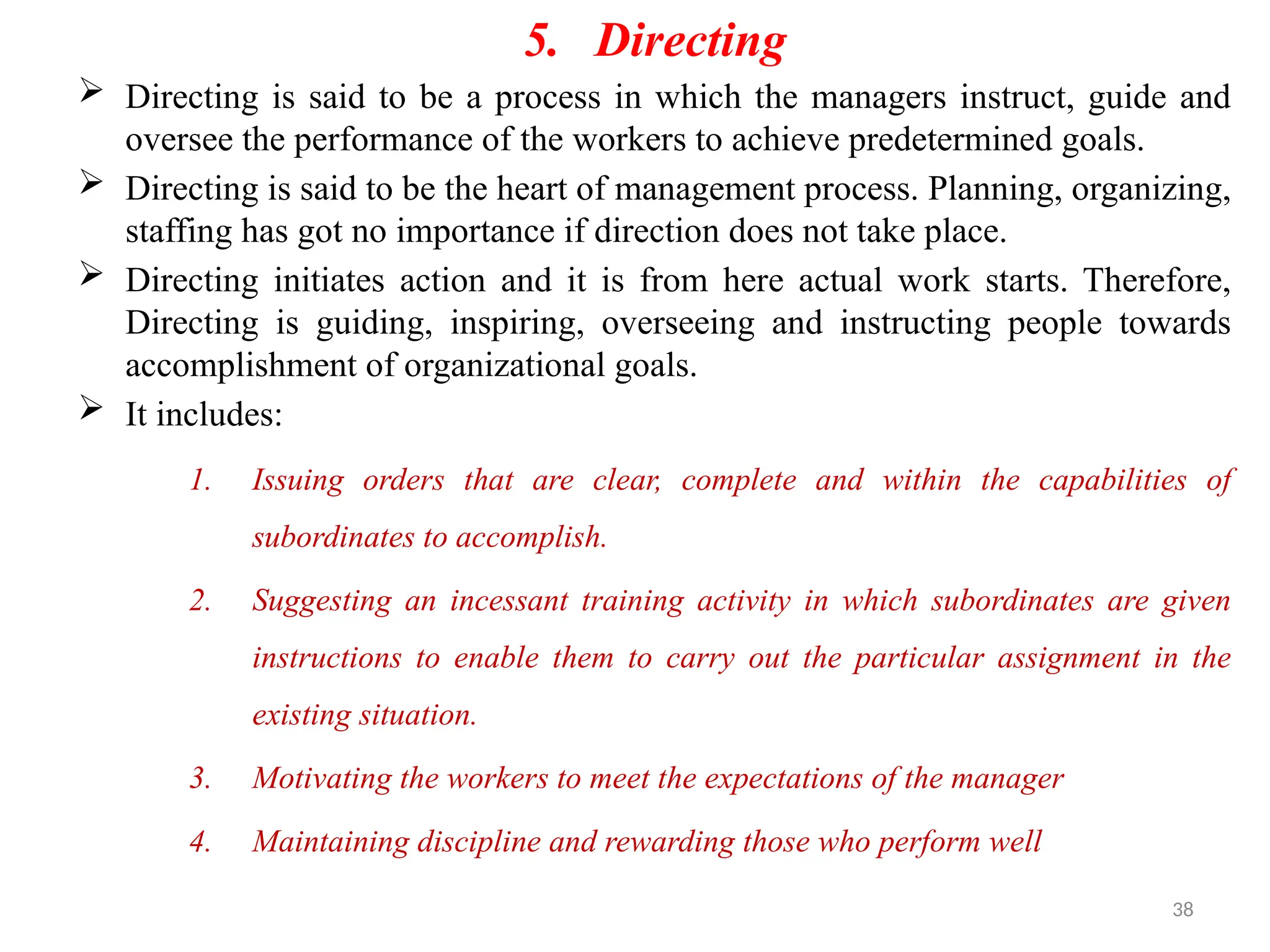 38
5. Directing
 Directing is said to be a process in which the managers instruct, guide and
oversee the performance of the workers to achieve predetermined goals.
 Directing is said to be the heart of management process. Planning, organizing,
staffing has got no importance if direction does not take place.
 Directing initiates action and it is from here actual work starts. Therefore,
Directing is guiding, inspiring, overseeing and instructing people towards
accomplishment of organizational goals.
 It includes:
1. Issuing orders that are clear, complete and within the capabilities of
subordinates to accomplish.
2. Suggesting an incessant training activity in which subordinates are given
instructions to enable them to carry out the particular assignment in the
existing situation.
3. Motivating the workers to meet the expectations of the manager
4. Maintaining discipline and rewarding those who perform well
 