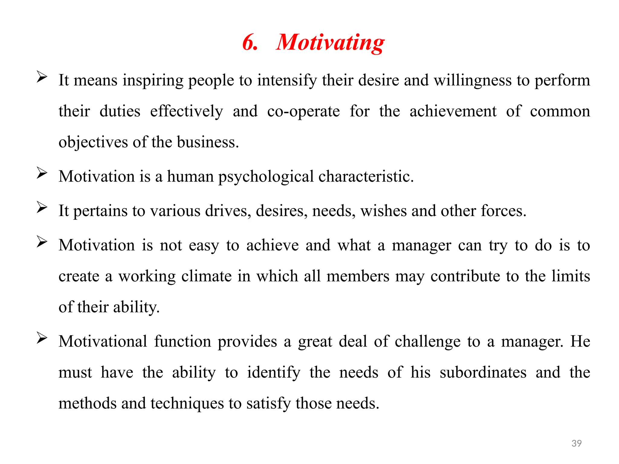 39
6. Motivating
 It means inspiring people to intensify their desire and willingness to perform
their duties effectively and co-operate for the achievement of common
objectives of the business.
 Motivation is a human psychological characteristic.
 It pertains to various drives, desires, needs, wishes and other forces.
 Motivation is not easy to achieve and what a manager can try to do is to
create a working climate in which all members may contribute to the limits
of their ability.
 Motivational function provides a great deal of challenge to a manager. He
must have the ability to identify the needs of his subordinates and the
methods and techniques to satisfy those needs.
 