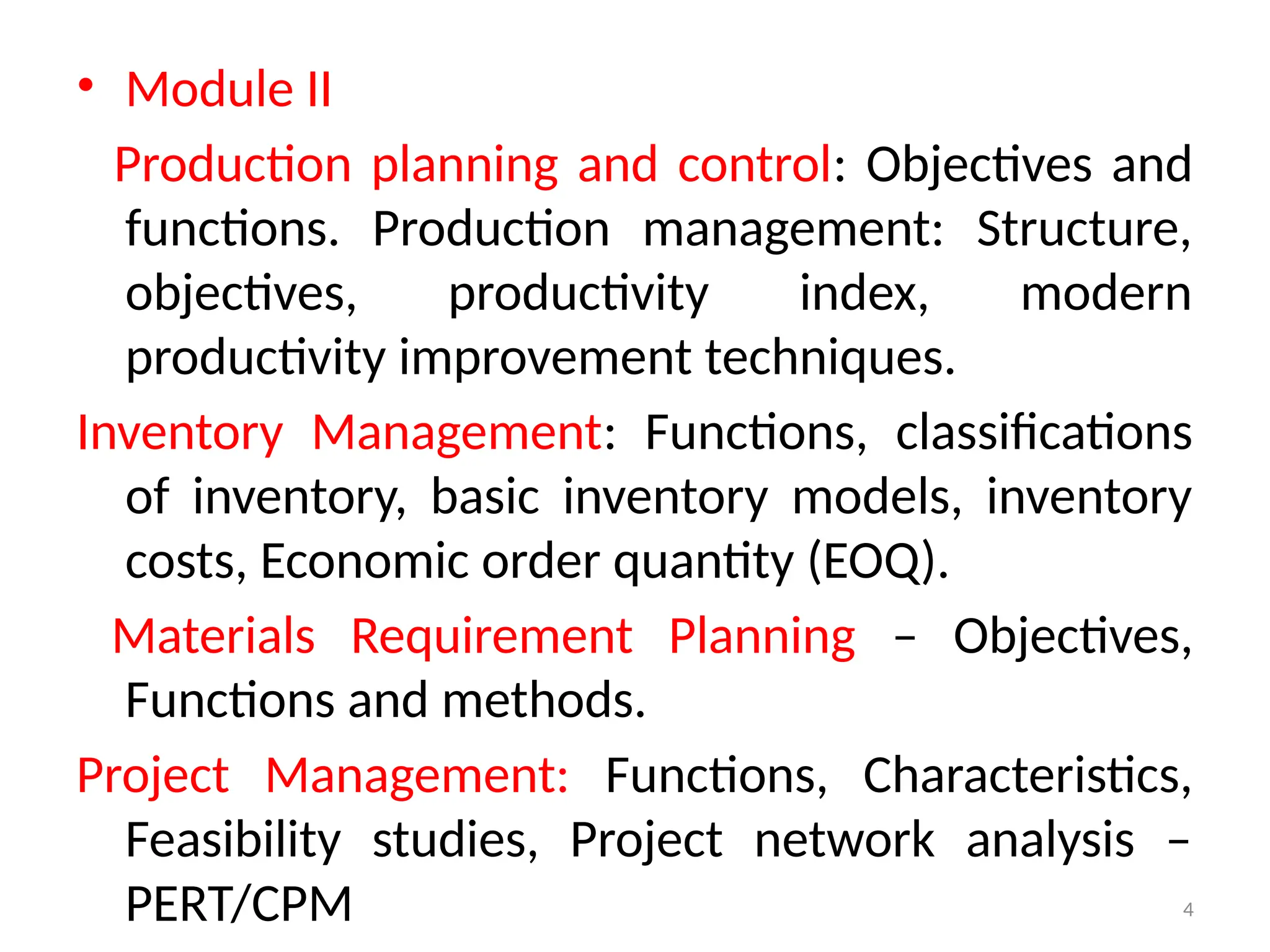 4
• Module II
Production planning and control: Objectives and
functions. Production management: Structure,
objectives, productivity index, modern
productivity improvement techniques.
Inventory Management: Functions, classifications
of inventory, basic inventory models, inventory
costs, Economic order quantity (EOQ).
Materials Requirement Planning – Objectives,
Functions and methods.
Project Management: Functions, Characteristics,
Feasibility studies, Project network analysis –
PERT/CPM
 