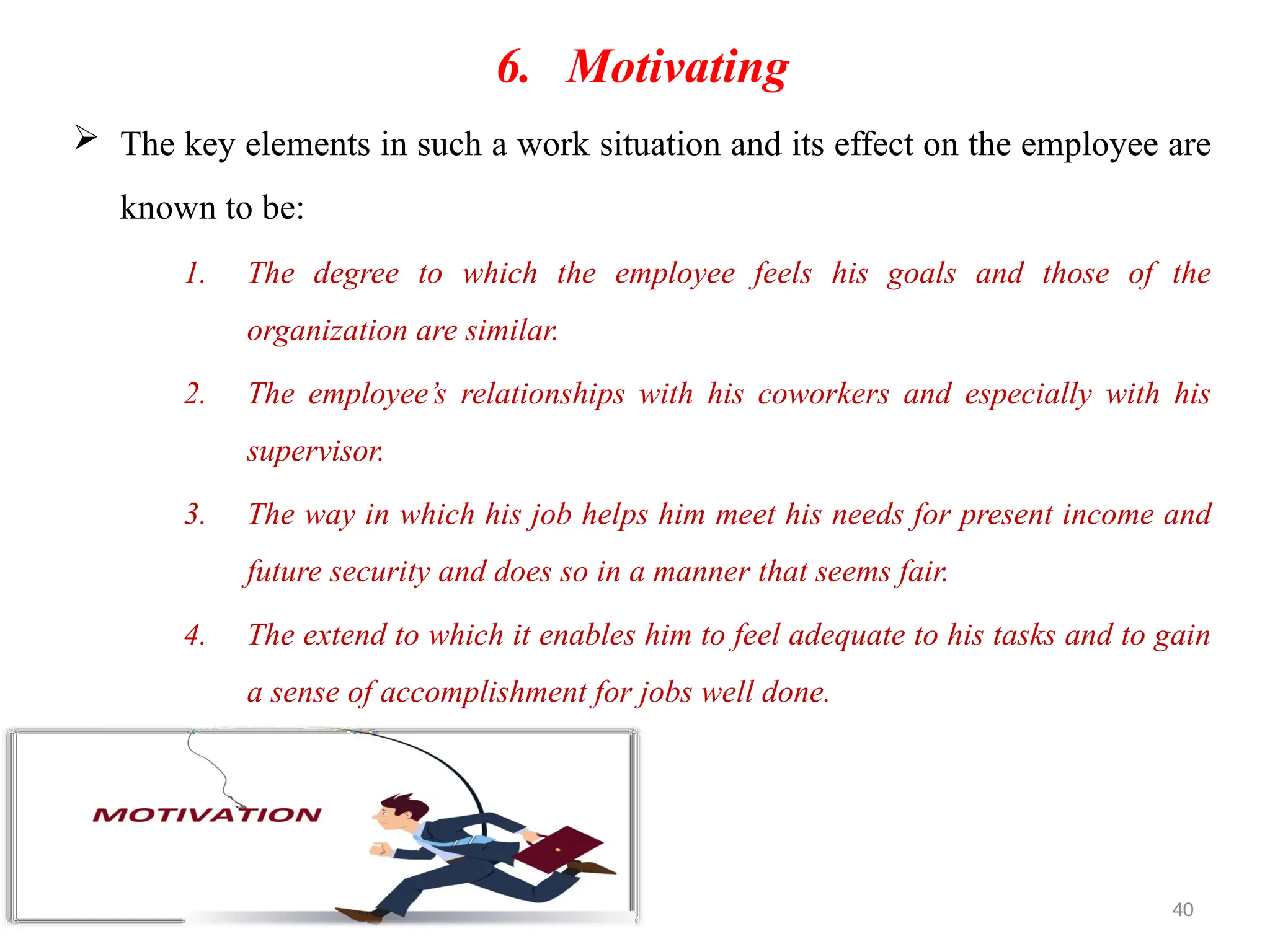 40
6. Motivating
 The key elements in such a work situation and its effect on the employee are
known to be:
1. The degree to which the employee feels his goals and those of the
organization are similar.
2. The employee’s relationships with his coworkers and especially with his
supervisor.
3. The way in which his job helps him meet his needs for present income and
future security and does so in a manner that seems fair.
4. The extend to which it enables him to feel adequate to his tasks and to gain
a sense of accomplishment for jobs well done.
 