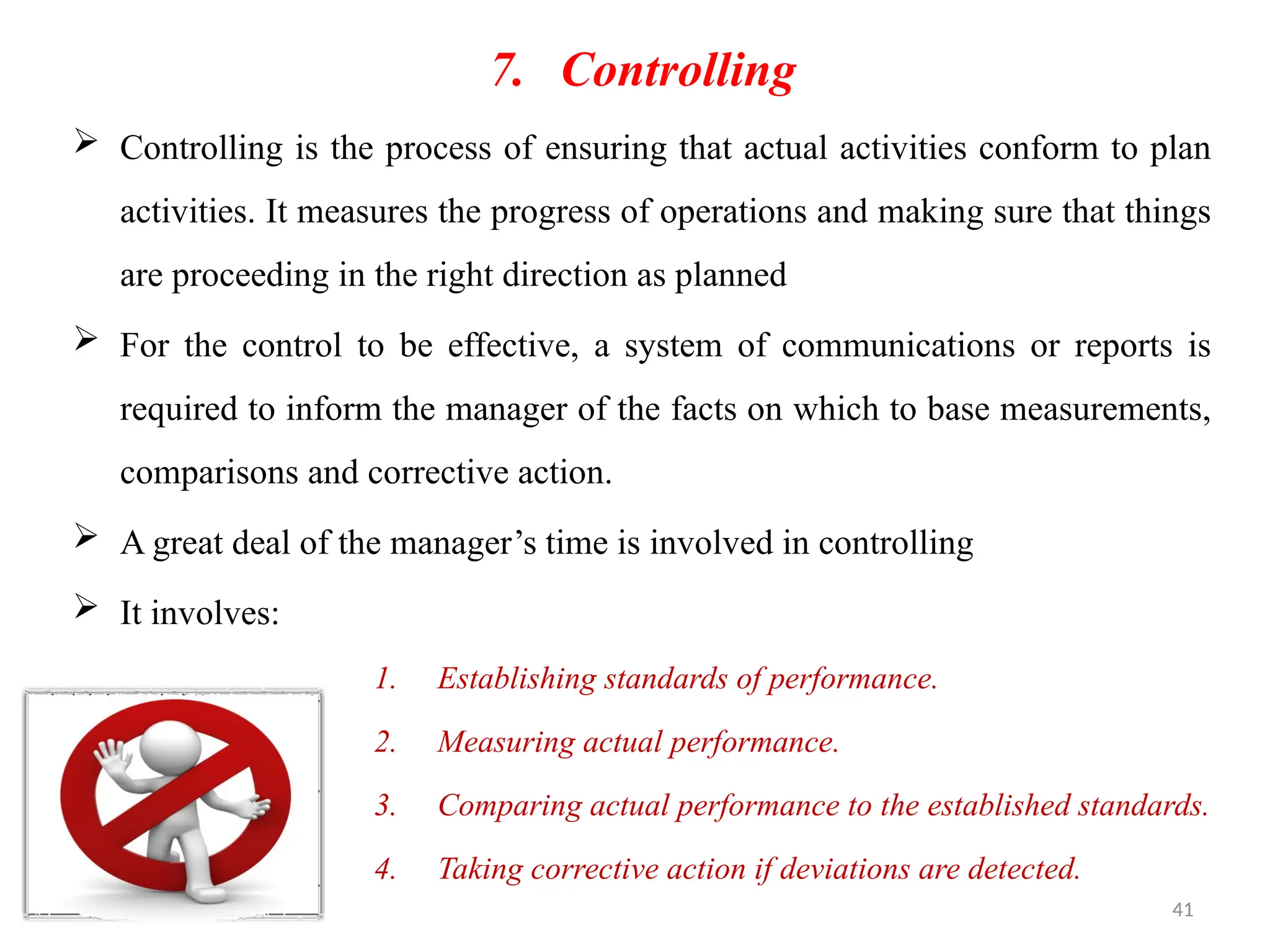 41
7. Controlling
 Controlling is the process of ensuring that actual activities conform to plan
activities. It measures the progress of operations and making sure that things
are proceeding in the right direction as planned
 For the control to be effective, a system of communications or reports is
required to inform the manager of the facts on which to base measurements,
comparisons and corrective action.
 A great deal of the manager’s time is involved in controlling
 It involves:
1. Establishing standards of performance.
2. Measuring actual performance.
3. Comparing actual performance to the established standards.
4. Taking corrective action if deviations are detected.
 