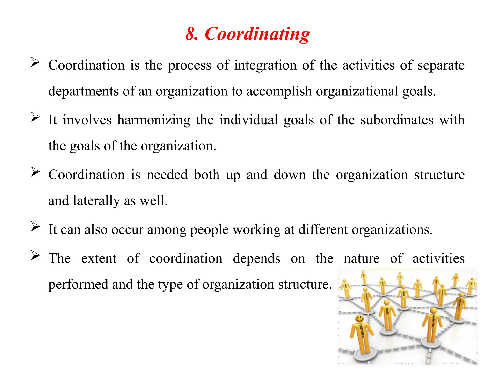 42
8. Coordinating
 Coordination is the process of integration of the activities of separate
departments of an organization to accomplish organizational goals.
 It involves harmonizing the individual goals of the subordinates with
the goals of the organization.
 Coordination is needed both up and down the organization structure
and laterally as well.
 It can also occur among people working at different organizations.
 The extent of coordination depends on the nature of activities
performed and the type of organization structure.
 