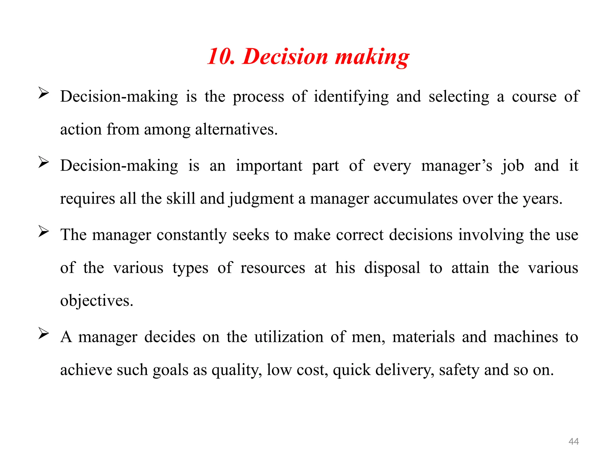 44
10. Decision making
 Decision-making is the process of identifying and selecting a course of
action from among alternatives.
 Decision-making is an important part of every manager’s job and it
requires all the skill and judgment a manager accumulates over the years.
 The manager constantly seeks to make correct decisions involving the use
of the various types of resources at his disposal to attain the various
objectives.
 A manager decides on the utilization of men, materials and machines to
achieve such goals as quality, low cost, quick delivery, safety and so on.
 