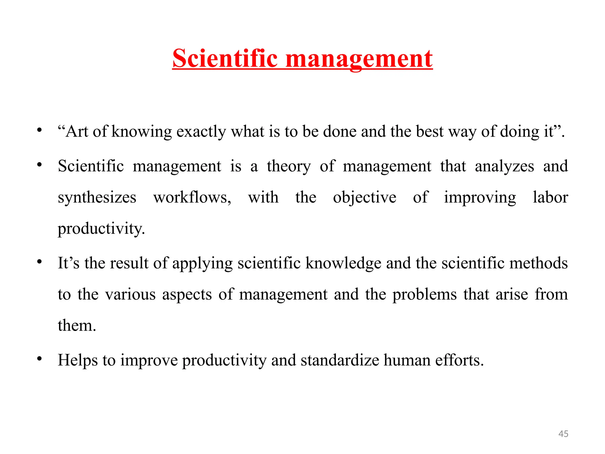 45
Scientific management
• “Art of knowing exactly what is to be done and the best way of doing it”.
• Scientific management is a theory of management that analyzes and
synthesizes workflows, with the objective of improving labor
productivity.
• It’s the result of applying scientific knowledge and the scientific methods
to the various aspects of management and the problems that arise from
them.
• Helps to improve productivity and standardize human efforts.
 