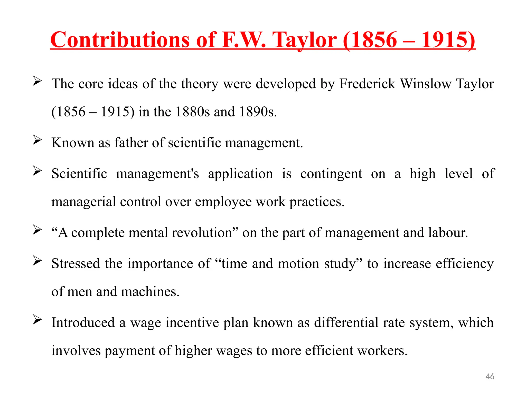 46
Contributions of F.W. Taylor (1856 – 1915)
 The core ideas of the theory were developed by Frederick Winslow Taylor
(1856 – 1915) in the 1880s and 1890s.
 Known as father of scientific management.
 Scientific management's application is contingent on a high level of
managerial control over employee work practices.
 “A complete mental revolution” on the part of management and labour.
 Stressed the importance of “time and motion study” to increase efficiency
of men and machines.
 Introduced a wage incentive plan known as differential rate system, which
involves payment of higher wages to more efficient workers.
 