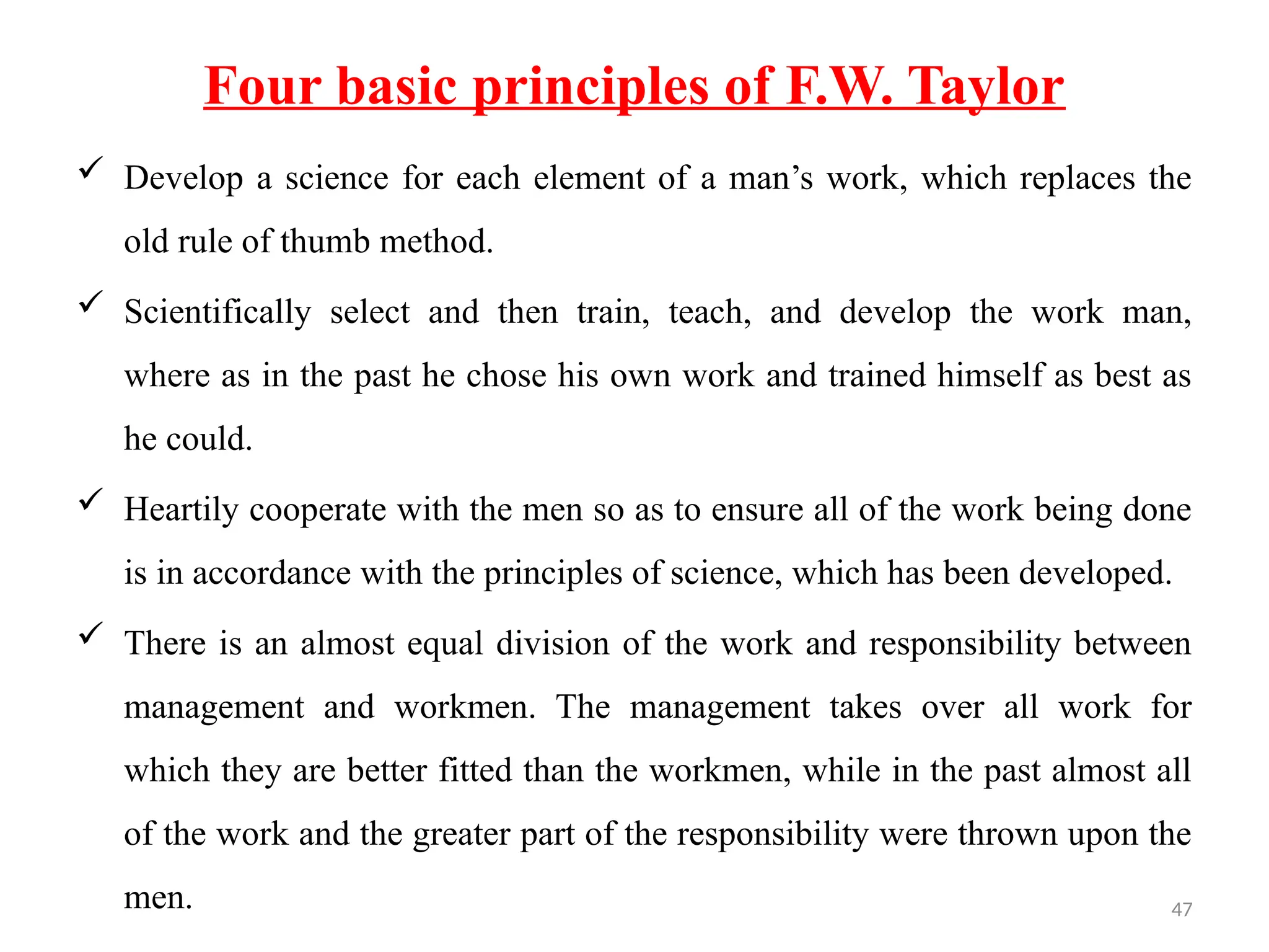 47
Four basic principles of F.W. Taylor
 Develop a science for each element of a man’s work, which replaces the
old rule of thumb method.
 Scientifically select and then train, teach, and develop the work man,
where as in the past he chose his own work and trained himself as best as
he could.
 Heartily cooperate with the men so as to ensure all of the work being done
is in accordance with the principles of science, which has been developed.
 There is an almost equal division of the work and responsibility between
management and workmen. The management takes over all work for
which they are better fitted than the workmen, while in the past almost all
of the work and the greater part of the responsibility were thrown upon the
men.
 