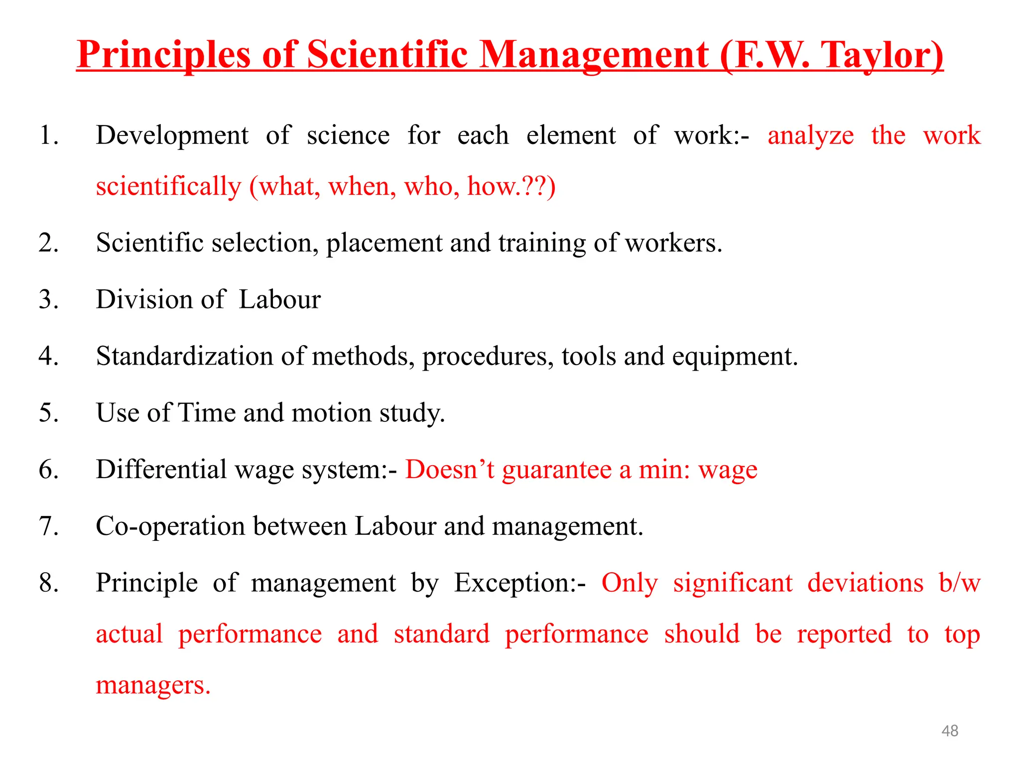 48
Principles of Scientific Management (F.W. Taylor)
1. Development of science for each element of work:- analyze the work
scientifically (what, when, who, how.??)
2. Scientific selection, placement and training of workers.
3. Division of Labour
4. Standardization of methods, procedures, tools and equipment.
5. Use of Time and motion study.
6. Differential wage system:- Doesn’t guarantee a min: wage
7. Co-operation between Labour and management.
8. Principle of management by Exception:- Only significant deviations b/w
actual performance and standard performance should be reported to top
managers.
 