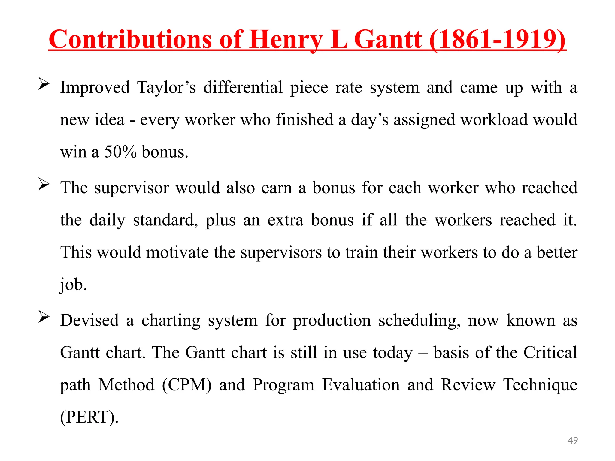 49
Contributions of Henry L Gantt (1861-1919)
 Improved Taylor’s differential piece rate system and came up with a
new idea - every worker who finished a day’s assigned workload would
win a 50% bonus.
 The supervisor would also earn a bonus for each worker who reached
the daily standard, plus an extra bonus if all the workers reached it.
This would motivate the supervisors to train their workers to do a better
job.
 Devised a charting system for production scheduling, now known as
Gantt chart. The Gantt chart is still in use today – basis of the Critical
path Method (CPM) and Program Evaluation and Review Technique
(PERT).
 