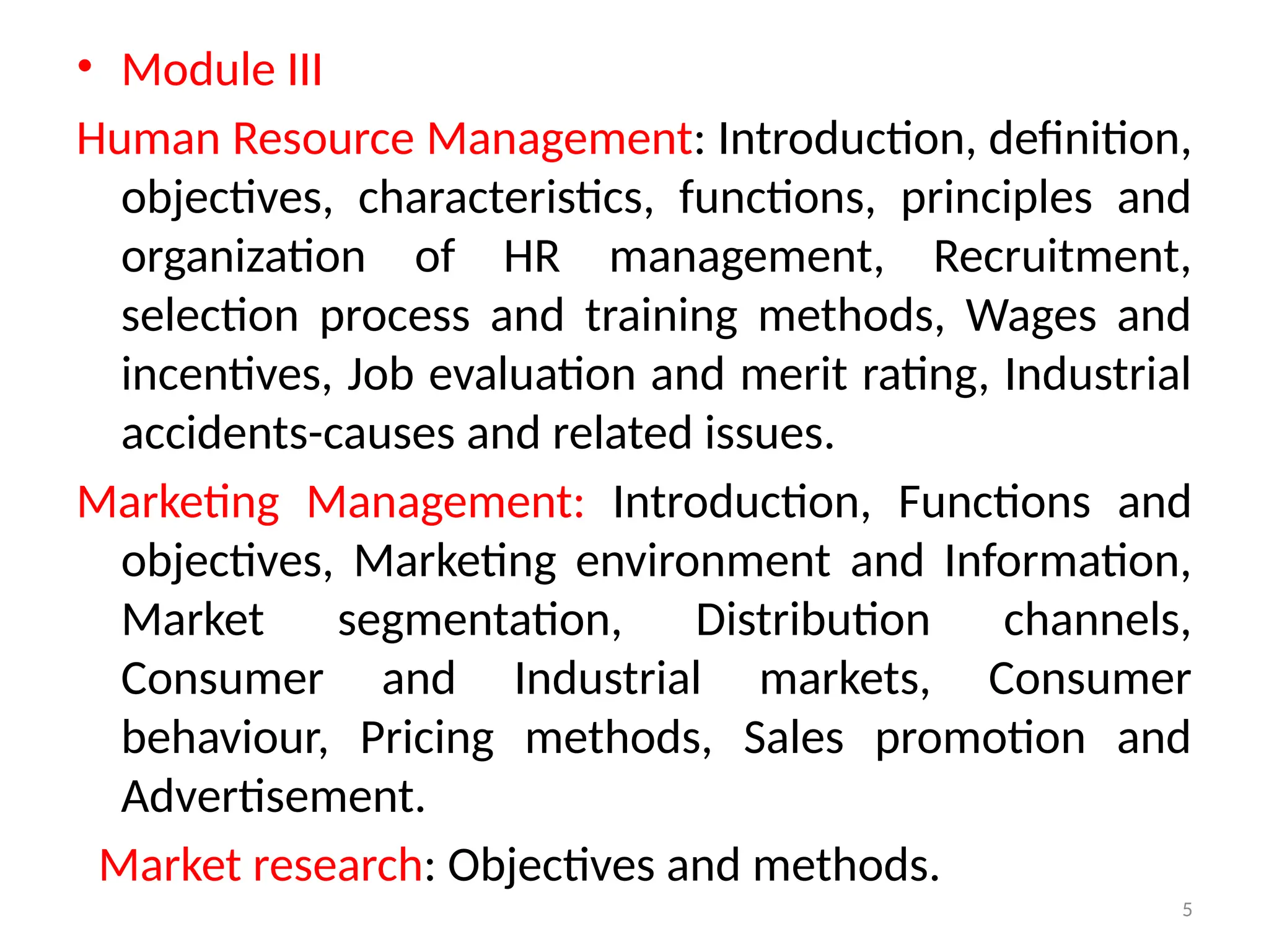 5
• Module III
Human Resource Management: Introduction, definition,
objectives, characteristics, functions, principles and
organization of HR management, Recruitment,
selection process and training methods, Wages and
incentives, Job evaluation and merit rating, Industrial
accidents-causes and related issues.
Marketing Management: Introduction, Functions and
objectives, Marketing environment and Information,
Market segmentation, Distribution channels,
Consumer and Industrial markets, Consumer
behaviour, Pricing methods, Sales promotion and
Advertisement.
Market research: Objectives and methods.
 