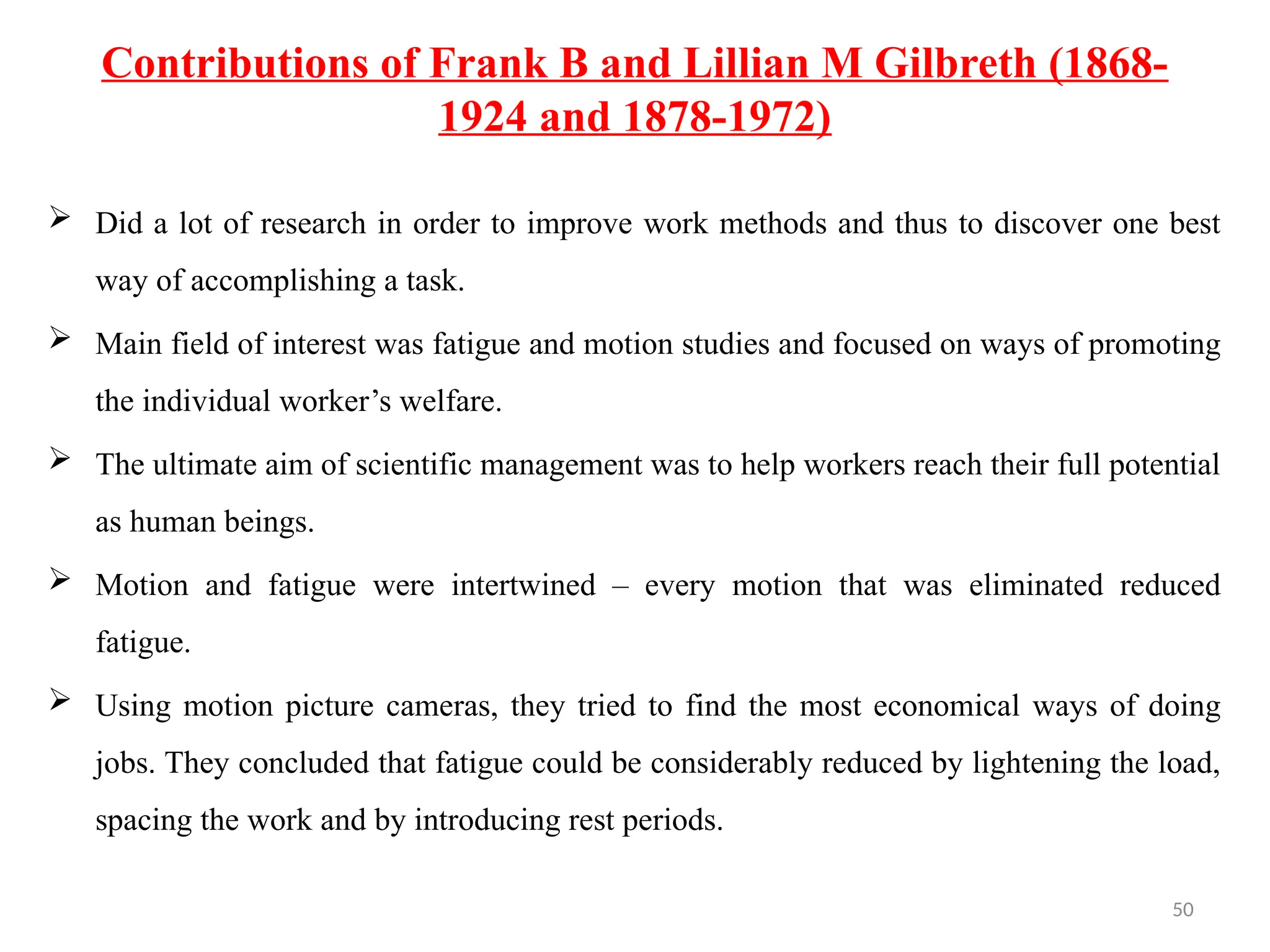 50
Contributions of Frank B and Lillian M Gilbreth (1868-
1924 and 1878-1972)
 Did a lot of research in order to improve work methods and thus to discover one best
way of accomplishing a task.
 Main field of interest was fatigue and motion studies and focused on ways of promoting
the individual worker’s welfare.
 The ultimate aim of scientific management was to help workers reach their full potential
as human beings.
 Motion and fatigue were intertwined – every motion that was eliminated reduced
fatigue.
 Using motion picture cameras, they tried to find the most economical ways of doing
jobs. They concluded that fatigue could be considerably reduced by lightening the load,
spacing the work and by introducing rest periods.
 