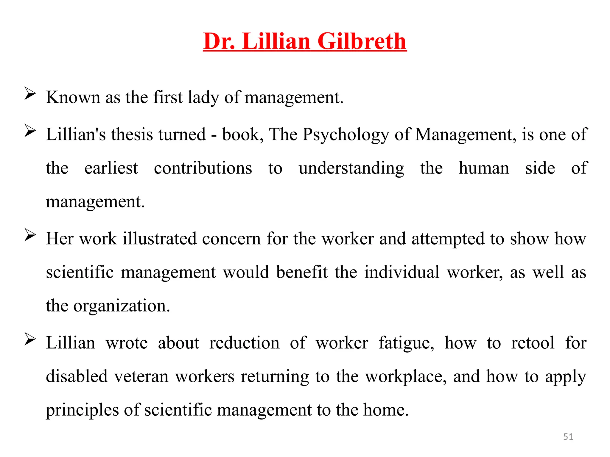 51
Dr. Lillian Gilbreth
 Known as the first lady of management.
 Lillian's thesis turned - book, The Psychology of Management, is one of
the earliest contributions to understanding the human side of
management.
 Her work illustrated concern for the worker and attempted to show how
scientific management would benefit the individual worker, as well as
the organization.
 Lillian wrote about reduction of worker fatigue, how to retool for
disabled veteran workers returning to the workplace, and how to apply
principles of scientific management to the home.
 
