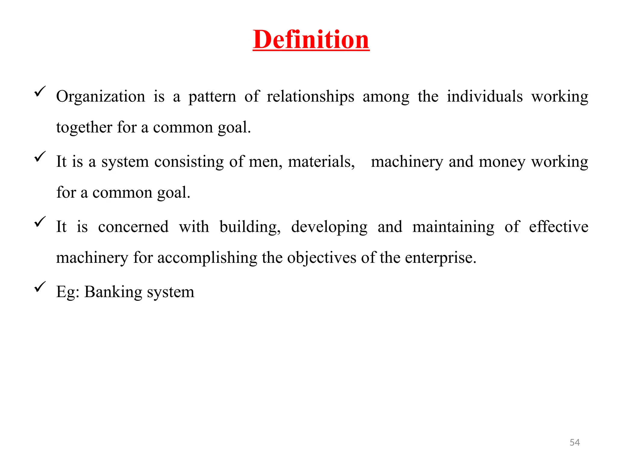 54
Definition
 Organization is a pattern of relationships among the individuals working
together for a common goal.
 It is a system consisting of men, materials, machinery and money working
for a common goal.
 It is concerned with building, developing and maintaining of effective
machinery for accomplishing the objectives of the enterprise.
 Eg: Banking system
 