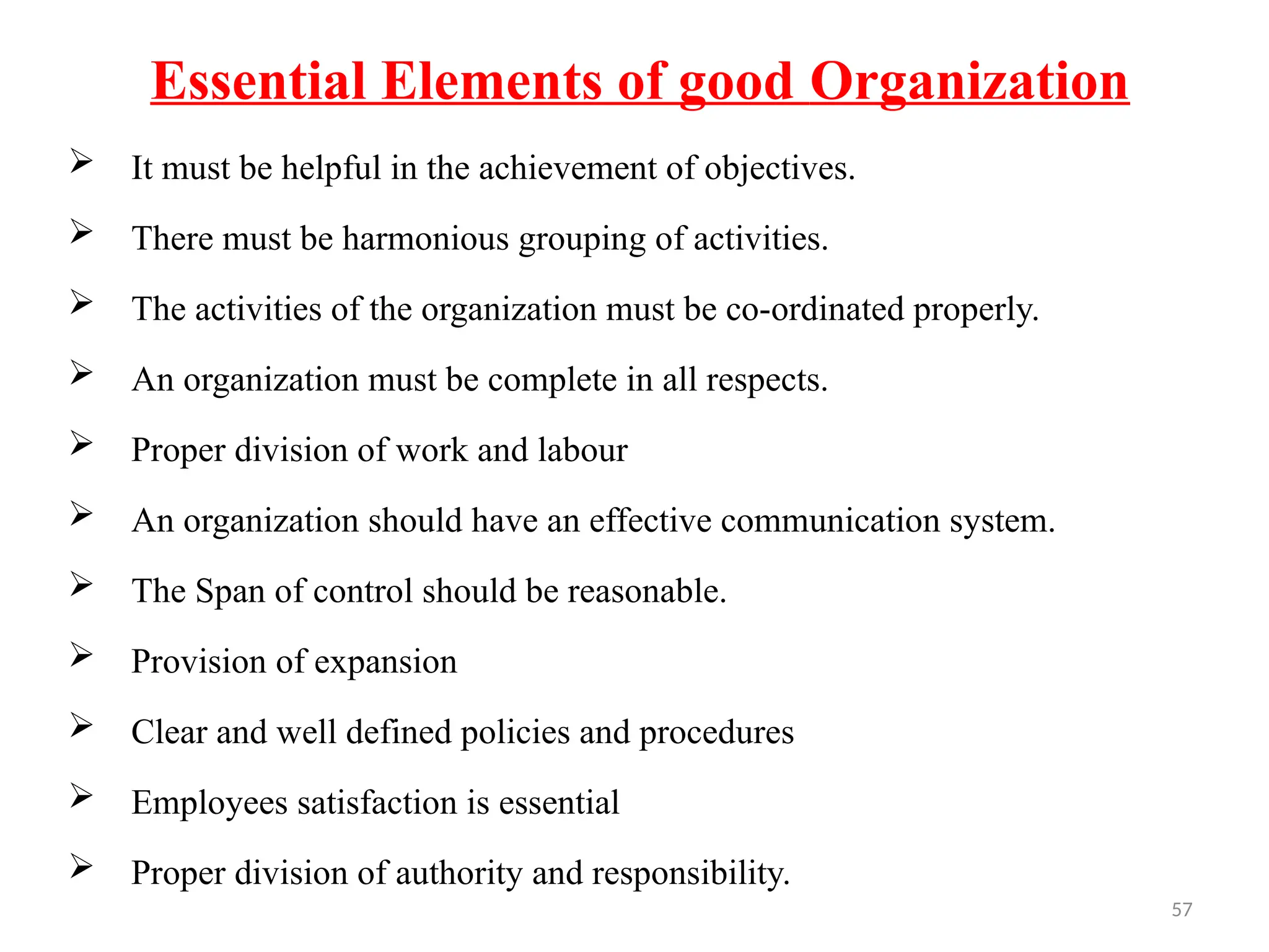 57
Essential Elements of good Organization
 It must be helpful in the achievement of objectives.
 There must be harmonious grouping of activities.
 The activities of the organization must be co-ordinated properly.
 An organization must be complete in all respects.
 Proper division of work and labour
 An organization should have an effective communication system.
 The Span of control should be reasonable.
 Provision of expansion
 Clear and well defined policies and procedures
 Employees satisfaction is essential
 Proper division of authority and responsibility.
 